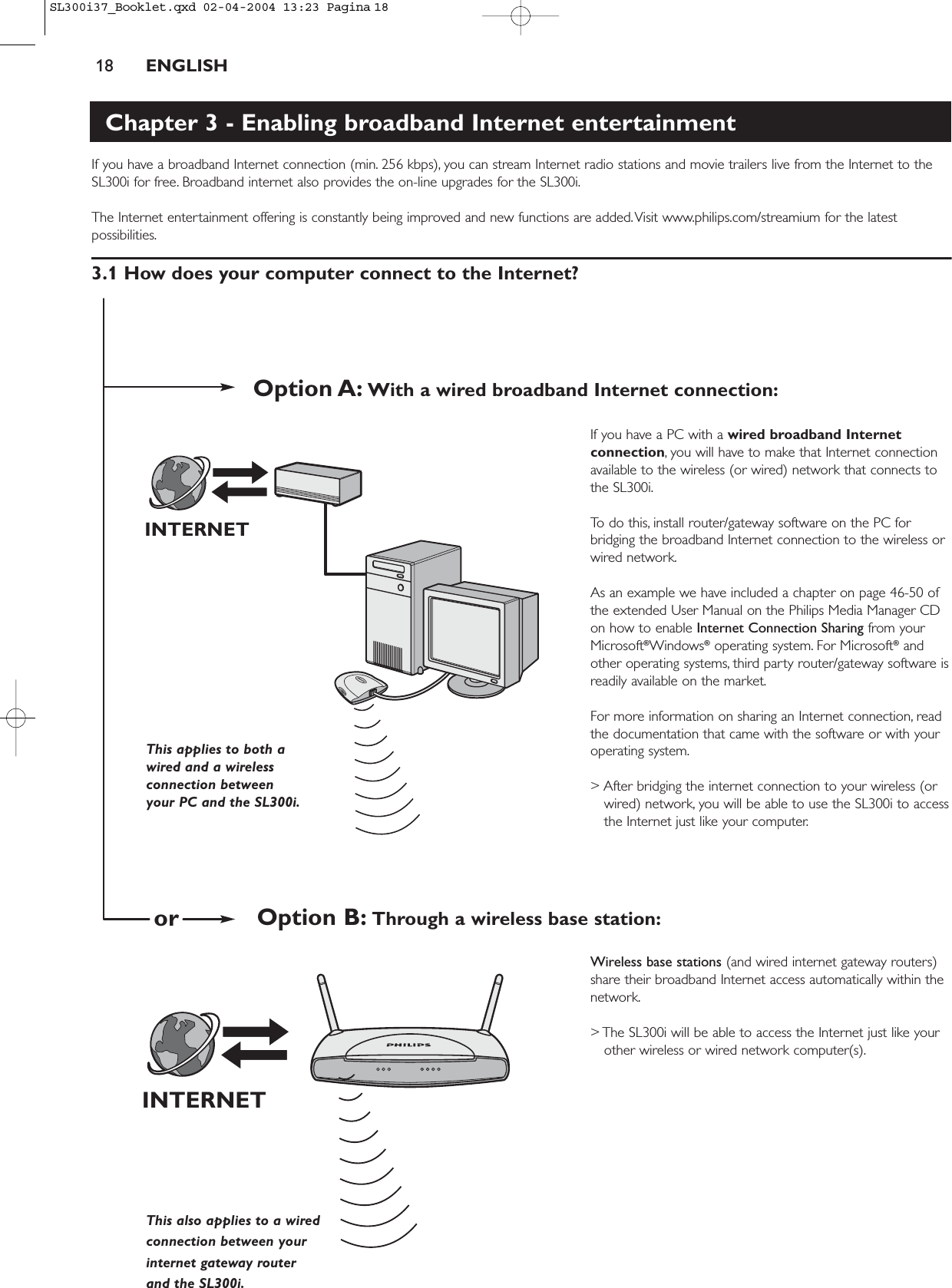 18 ENGLISHChapter 3 - Enabling broadband Internet entertainmentIf you have a broadband Internet connection (min. 256 kbps), you can stream Internet radio stations and movie trailers live from the Internet to theSL300i for free. Broadband internet also provides the on-line upgrades for the SL300i.The Internet entertainment offering is constantly being improved and new functions are added.Visit www.philips.com/streamium for the latestpossibilities.3.1 How does your computer connect to the Internet?If you have a PC with a wired broadband Internetconnection, you will have to make that Internet connectionavailable to the wireless (or wired) network that connects tothe SL300i.To do this, install router/gateway software on the PC forbridging the broadband Internet connection to the wireless orwired network.As an example we have included a chapter on page 46-50 ofthe extended User Manual on the Philips Media Manager CDon how to enable Internet Connection Sharing from yourMicrosoft®Windows®operating system. For Microsoft®andother operating systems, third party router/gateway software isreadily available on the market.For more information on sharing an Internet connection, readthe documentation that came with the software or with youroperating system.&gt; After bridging the internet connection to your wireless (orwired) network, you will be able to use the SL300i to accessthe Internet just like your computer.Wireless base stations (and wired internet gateway routers)share their broadband Internet access automatically within thenetwork.&gt; The SL300i will be able to access the Internet just like yourother wireless or wired network computer(s).INTERNETINTERNETThis applies to both awired and a wirelessconnection between your PC and the SL300i.This also applies to a wired connection between your internet gateway router and the SL300i.Option A: With a wired broadband Internet connection:Option B: Through a wireless base station:orSL300i37_Booklet.qxd  02-04-2004  13:23  Pagina 18