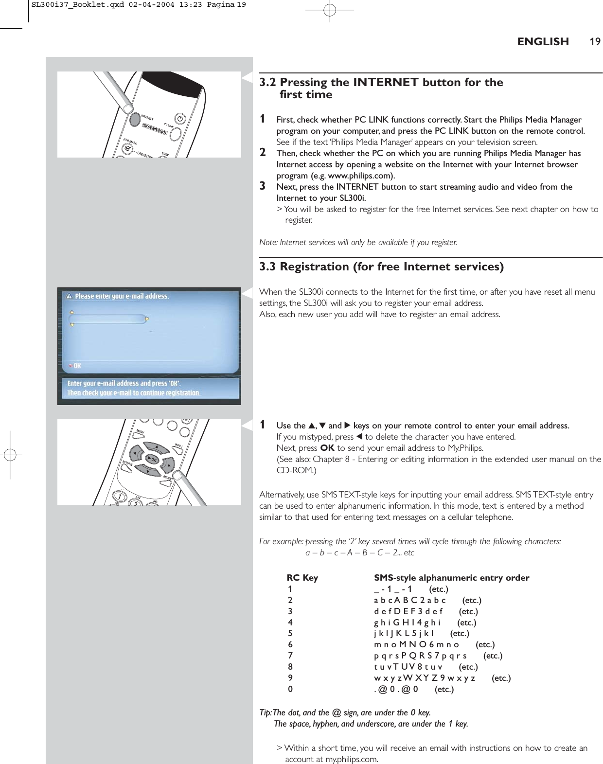 ENGLISH 193.2 Pressing the INTERNET button for the first time1First, check whether PC LINK functions correctly. Start the Philips Media Managerprogram on your computer, and press the PC LINK button on the remote control.See if the text ‘Philips Media Manager’ appears on your television screen.2Then, check whether the PC on which you are running Philips Media Manager hasInternet access by opening a website on the Internet with your Internet browserprogram (e.g. www.philips.com).3Next, press the INTERNET button to start streaming audio and video from theInternet to your SL300i.&gt; You will be asked to register for the free Internet services. See next chapter on how toregister.Note: Internet services will only be available if you register.3.3 Registration (for free Internet services)When the SL300i connects to the Internet for the first time, or after you have reset all menusettings, the SL300i will ask you to register your email address.Also, each new user you add will have to register an email address.1Use the 3,4and 2keys on your remote control to enter your email address.If you mistyped, press 1to delete the character you have entered.Next, press OK to send your email address to My.Philips.(See also: Chapter 8 - Entering or editing information in the extended user manual on theCD-ROM.)Alternatively, use SMS TEXT-style keys for inputting your email address. SMS TEXT-style entrycan be used to enter alphanumeric information. In this mode, text is entered by a methodsimilar to that used for entering text messages on a cellular telephone.For example: pressing the ‘2’ key several times will cycle through the following characters:a – b – c – A – B – C – 2... etcRC Key SMS-style alphanumeric entry order1 _ - 1 _ - 1      (etc.)2 a b c A B C 2 a b c      (etc.)3 d e f D E F 3 d e f      (etc.)4 g h i G H I 4 g h i      (etc.)5 j k l J K L 5 j k l      (etc.)6 m n o M N O 6 m n o      (etc.)7 p q r s P Q R S 7 p q r s      (etc.)8 t u v T U V 8 t u v      (etc.)9 w x y z W X Y Z 9 w x y z      (etc.)0 . @ 0 . @ 0      (etc.)Tip:The dot, and the @ sign, are under the 0 key.The space, hyphen, and underscore, are under the 1 key.&gt; Within a short time, you will receive an email with instructions on how to create anaccount at my.philips.com.SL300i37_Booklet.qxd  02-04-2004  13:23  Pagina 19