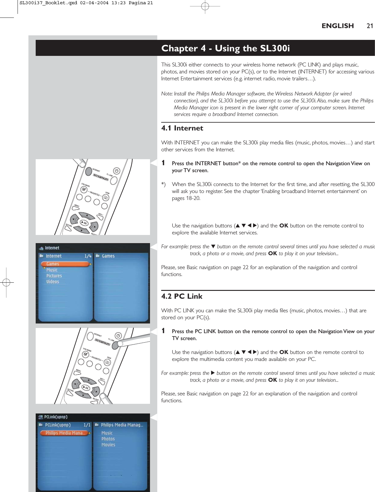 ENGLISH 21Chapter 4 - Using the SL300iThis SL300i either connects to your wireless home network (PC LINK) and plays music,photos, and movies stored on your PC(s), or to the Internet (INTERNET) for accessing variousInternet Entertainment services (e.g. internet radio, movie trailers…).Note: Install the Philips Media Manager software, the Wireless Network Adapter (or wiredconnection), and the SL300i before you attempt to use the SL300i. Also, make sure the PhilipsMedia Manager icon is present in the lower right corner of your computer screen. Internetservices require a broadband Internet connection.4.1 InternetWith INTERNET you can make the SL300i play media files (music, photos, movies…) and startother services from the Internet.1Press the INTERNET button* on the remote control to open the Navigation View onyour TV screen.*) When the SL300i connects to the Internet for the first time, and after resetting, the SL300will ask you to register. See the chapter ‘Enabling broadband Internet entertainment’ onpages 18-20.Use the navigation buttons (3412) and the OK button on the remote control toexplore the available Internet services.For example: press the 4button on the remote control several times until you have selected a musictrack, a photo or a movie, and press OK to play it on your television...Please, see Basic navigation on page 22 for an explanation of the navigation and controlfunctions.4.2 PC LinkWith PC LINK you can make the SL300i play media files (music, photos, movies…) that arestored on your PC(s).1Press the PC LINK button on the remote control to open the Navigation View on yourTV screen.Use the navigation buttons (3412) and the OK button on the remote control toexplore the multimedia content you made available on your PC.For example: press the 2button on the remote control several times until you have selected a musictrack, a photo or a movie, and press OK to play it on your television...Please, see Basic navigation on page 22 for an explanation of the navigation and controlfunctions.SL300i37_Booklet.qxd  02-04-2004  13:23  Pagina 21