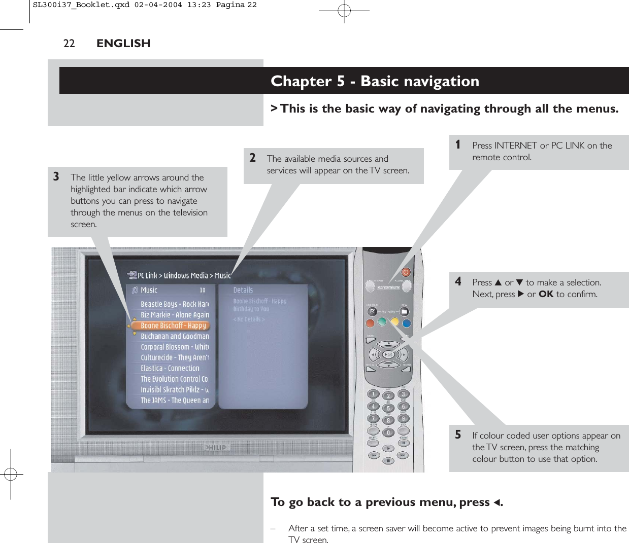 22 ENGLISHChapter 5 - Basic navigation&gt; This is the basic way of navigating through all the menus.1Press INTERNET or PC LINK on theremote control.2The available media sources andservices will appear on the TV screen.3The little yellow arrows around thehighlighted bar indicate which arrowbuttons you can press to navigatethrough the menus on the televisionscreen.4Press 3or 4to make a selection.Next, press 2or OK to confirm.5If colour coded user options appear onthe TV screen, press the matchingcolour button to use that option.To go back to a previous menu, press 1.– After a set time, a screen saver will become active to prevent images being burnt into theTV screen.SL300i37_Booklet.qxd  02-04-2004  13:23  Pagina 22