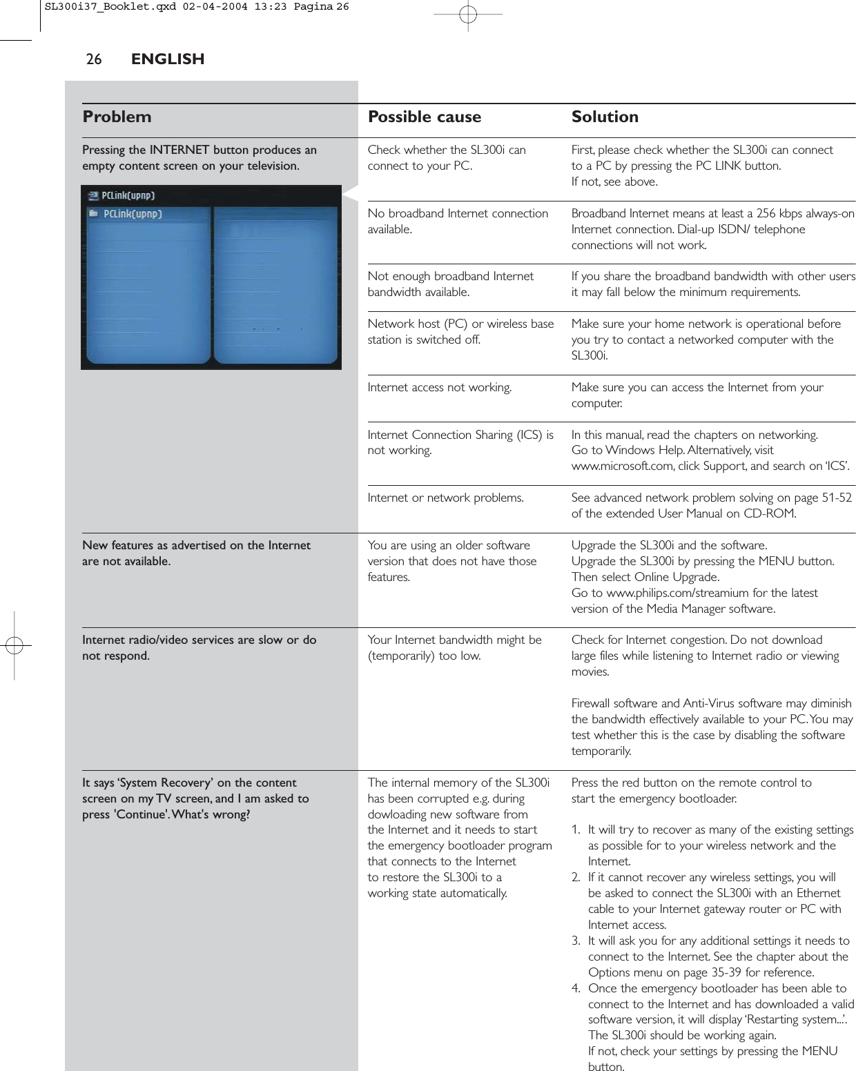 26 ENGLISHProblem Possible cause SolutionPressing the INTERNET button produces an  Check whether the SL300i can  First, please check whether the SL300i can connectempty content screen on your television. connect to your PC. to a PC by pressing the PC LINK button.If not, see above.No broadband Internet connection  Broadband Internet means at least a 256 kbps always-onavailable. Internet connection. Dial-up ISDN/ telephoneconnections will not work.Not enough broadband Internet  If you share the broadband bandwidth with other usersbandwidth available. it may fall below the minimum requirements.Network host (PC) or wireless base  Make sure your home network is operational before station is switched off. you try to contact a networked computer with theSL300i.Internet access not working. Make sure you can access the Internet from yourcomputer.Internet Connection Sharing (ICS) is  In this manual, read the chapters on networking.not working. Go to Windows Help. Alternatively, visitwww.microsoft.com, click Support, and search on ‘ICS’.Internet or network problems. See advanced network problem solving on page 51-52of the extended User Manual on CD-ROM.New features as advertised on the Internet You are using an older software  Upgrade the SL300i and the software.are not available. version that does not have those  Upgrade the SL300i by pressing the MENU button.features. Then select Online Upgrade.Go to www.philips.com/streamium for the latestversion of the Media Manager software.Internet radio/video services are slow or do Your Internet bandwidth might be  Check for Internet congestion. Do not download not respond. (temporarily) too low. large files while listening to Internet radio or viewingmovies.Firewall software and Anti-Virus software may diminishthe bandwidth effectively available to your PC.You maytest whether this is the case by disabling the softwaretemporarily.It says ‘System Recovery’ on the content  The internal memory of the SL300i  Press the red button on the remote control to screen on my TV screen, and I am asked to  has been corrupted e.g. during  start the emergency bootloader.press &apos;Continue&apos;.What&apos;s wrong? dowloading new software from the Internet and it needs to start  1. It will try to recover as many of the existing settingsthe emergency bootloader program  as possible for to your wireless network and the that connects to the Internet  Internet.to restore the SL300i to a  2. If it cannot recover any wireless settings, you will working state automatically. be asked to connect the SL300i with an Ethernetcable to your Internet gateway router or PC withInternet access.3. It will ask you for any additional settings it needs toconnect to the Internet. See the chapter about theOptions menu on page 35-39 for reference.4. Once the emergency bootloader has been able toconnect to the Internet and has downloaded a validsoftware version, it will display ‘Restarting system...’.The SL300i should be working again.If not, check your settings by pressing the MENUbutton.SL300i37_Booklet.qxd  02-04-2004  13:23  Pagina 26