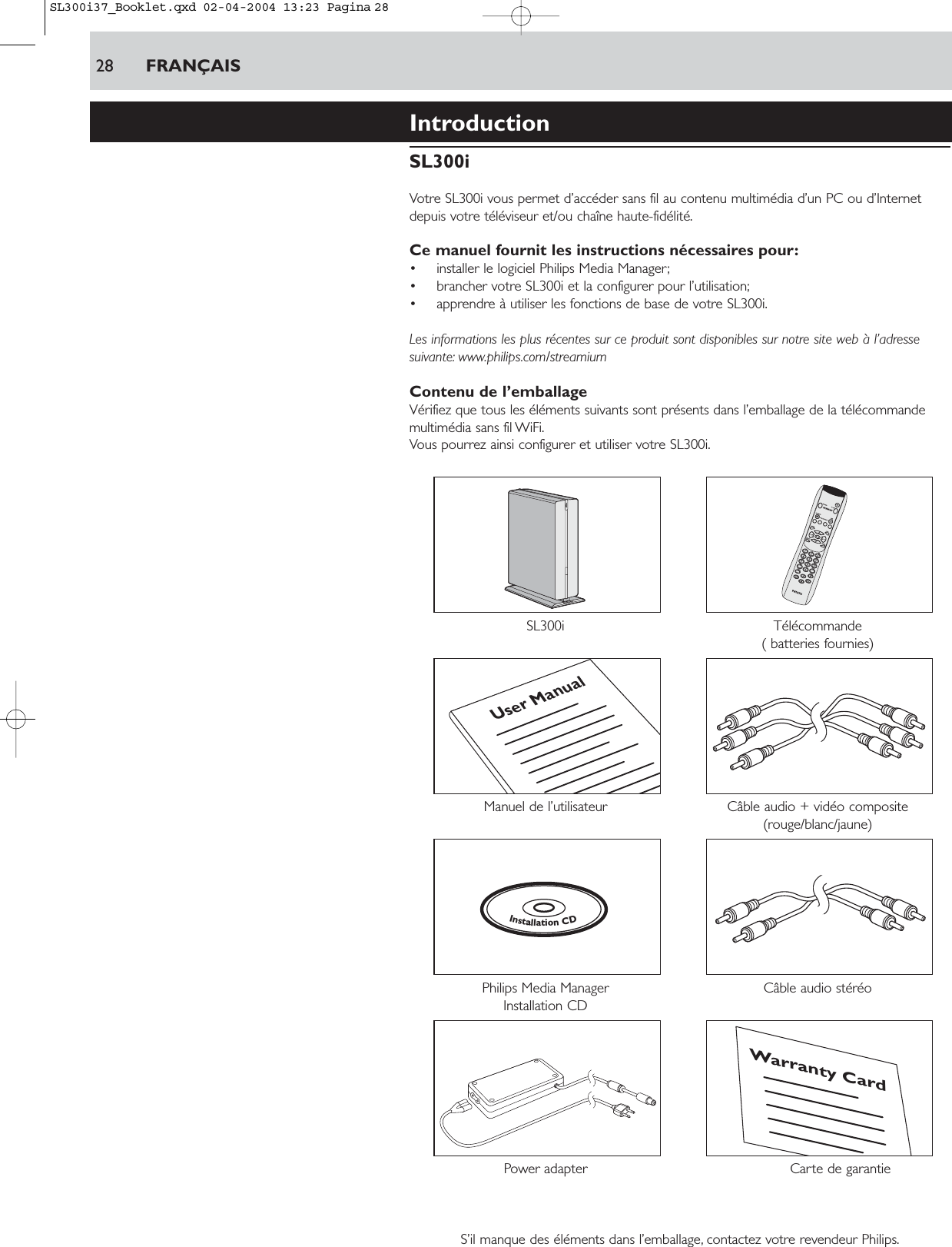 28 FRANÇAISIntroductionSL300iVotre SL300i vous permet d’accéder sans fil au contenu multimédia d’un PC ou d’Internetdepuis votre téléviseur et/ou chaîne haute-fidélité.Ce manuel fournit les instructions nécessaires pour:• installer le logiciel Philips Media Manager;• brancher votre SL300i et la configurer pour l’utilisation;• apprendre à utiliser les fonctions de base de votre SL300i.Les informations les plus récentes sur ce produit sont disponibles sur notre site web à l’adressesuivante: www.philips.com/streamiumContenu de l’emballageVérifiez que tous les éléments suivants sont présents dans l’emballage de la télécommandemultimédia sans fil WiFi.Vous pourrez ainsi configurer et utiliser votre SL300i.SL300i Télécommande( batteries fournies)Manuel de l’utilisateur Câble audio + vidéo composite (rouge/blanc/jaune)Philips Media Manager  Câble audio stéréoInstallation CDPower adapter Carte de garantieS’il manque des éléments dans l’emballage, contactez votre revendeur Philips.Warranty CardInstallationCDUser ManualSL300i37_Booklet.qxd  02-04-2004  13:23  Pagina 28