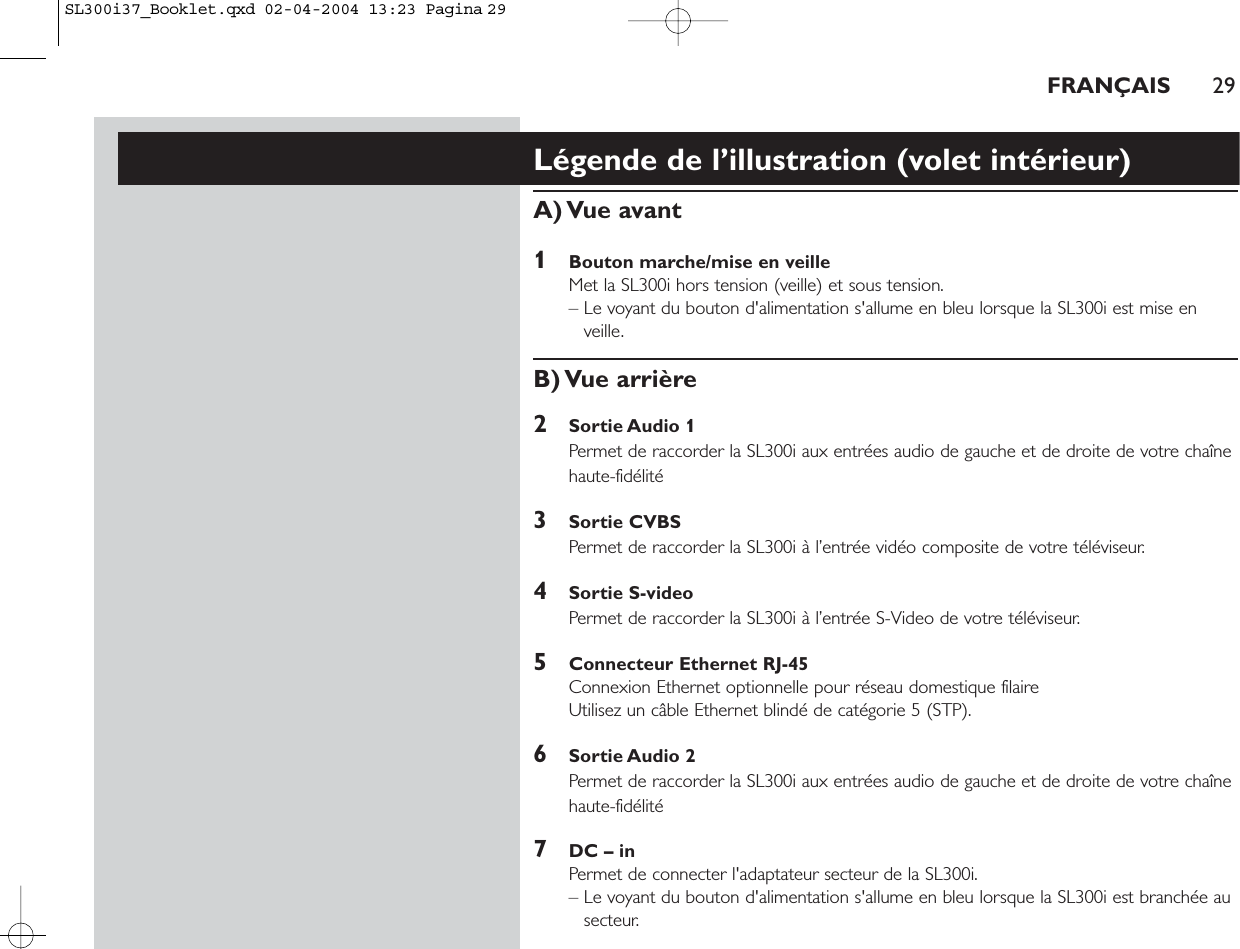 FRANÇAIS 29Légende de l’illustration (volet intérieur)A) Vue  avant1Bouton marche/mise en veilleMet la SL300i hors tension (veille) et sous tension.– Le voyant du bouton d&apos;alimentation s&apos;allume en bleu lorsque la SL300i est mise enveille.B) Vue  arrière2Sortie Audio 1Permet de raccorder la SL300i aux entrées audio de gauche et de droite de votre chaînehaute-fidélité3Sortie CVBS Permet de raccorder la SL300i à l’entrée vidéo composite de votre téléviseur.4Sortie S-video Permet de raccorder la SL300i à l’entrée S-Video de votre téléviseur.5Connecteur Ethernet RJ-45Connexion Ethernet optionnelle pour réseau domestique filaire Utilisez un câble Ethernet blindé de catégorie 5 (STP).6Sortie Audio 2Permet de raccorder la SL300i aux entrées audio de gauche et de droite de votre chaînehaute-fidélité7DC – inPermet de connecter l&apos;adaptateur secteur de la SL300i.– Le voyant du bouton d&apos;alimentation s&apos;allume en bleu lorsque la SL300i est branchée ausecteur.SL300i37_Booklet.qxd  02-04-2004  13:23  Pagina 29