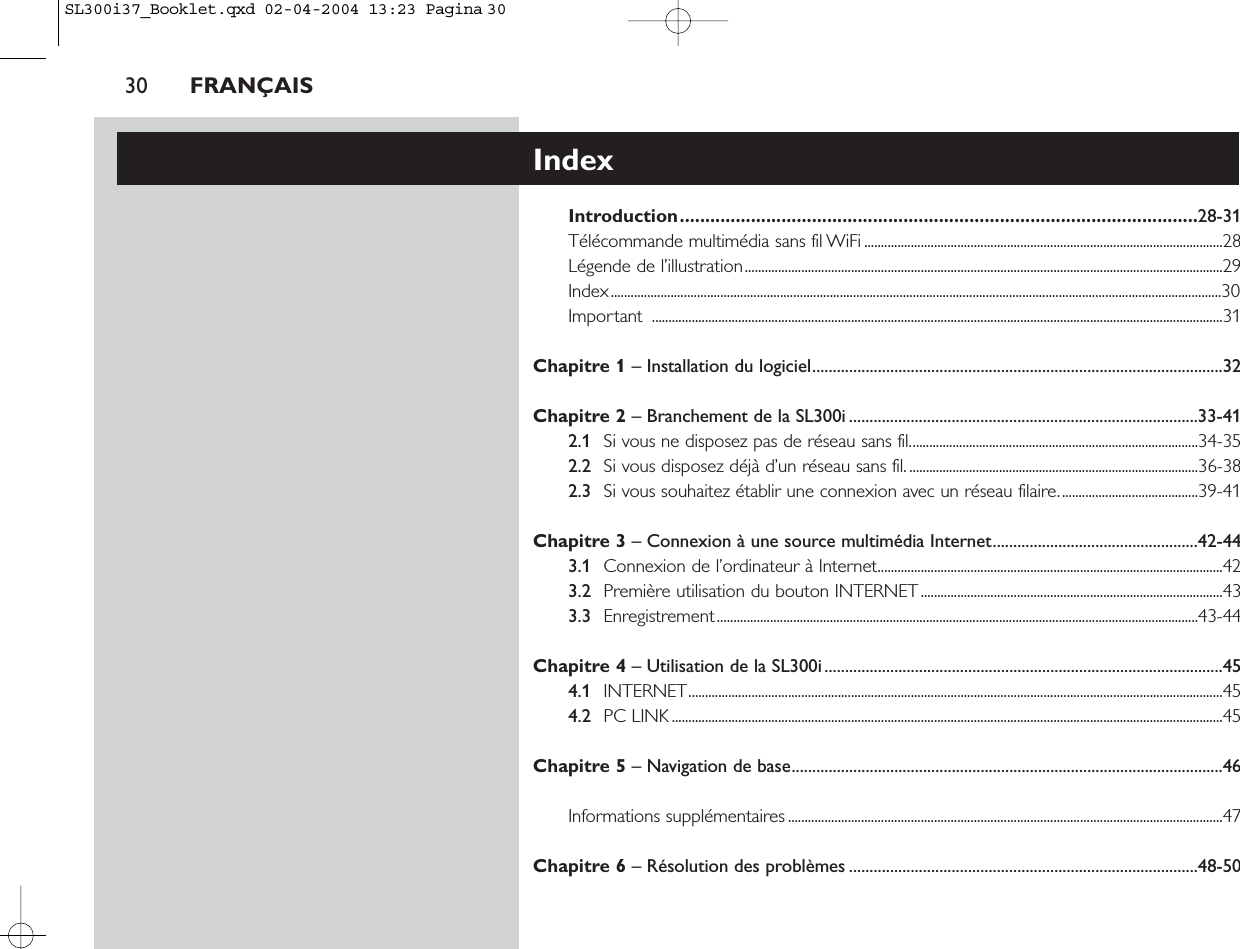 30 FRANÇAISIndexIntroduction......................................................................................................28-31Télécommande multimédia sans fil WiFi ............................................................................................................28Légende de l’illustration................................................................................................................................................29Index........................................................................................................................................................................................30Important ............................................................................................................................................................................31Chapitre 1 – Installation du logiciel....................................................................................................32Chapitre 2 – Branchement de la SL300i .....................................................................................33-412.1 Si vous ne disposez pas de réseau sans fil.......................................................................................34-352.2 Si vous disposez déjà d’un réseau sans fil........................................................................................36-382.3 Si vous souhaitez établir une connexion avec un réseau filaire..........................................39-41Chapitre 3 – Connexion à une source multimédia Internet..................................................42-443.1 Connexion de l’ordinateur à Internet........................................................................................................423.2 Première utilisation du bouton INTERNET...........................................................................................433.3 Enregistrement.................................................................................................................................................43-44Chapitre 4 – Utilisation de la SL300i.................................................................................................454.1 INTERNET.................................................................................................................................................................454.2 PC LINK ......................................................................................................................................................................45Chapitre 5 – Navigation de base.........................................................................................................46Informations supplémentaires ...................................................................................................................................47Chapitre 6 – Résolution des problèmes .....................................................................................48-50SL300i37_Booklet.qxd  02-04-2004  13:23  Pagina 30