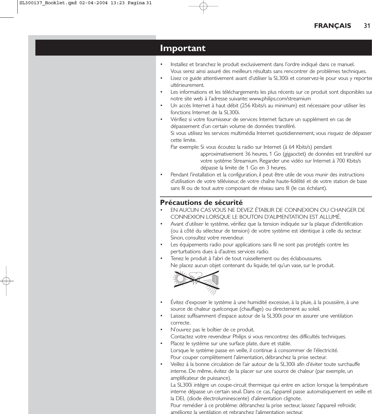 FRANÇAIS 31Important• Installez et branchez le produit exclusivement dans l’ordre indiqué dans ce manuel.Vous serez ainsi assuré des meilleurs résultats sans rencontrer de problèmes techniques.• Lisez ce guide attentivement avant d’utiliser la SL300i et conservez-le pour vous y reporterultérieurement.• Les informations et les téléchargements les plus récents sur ce produit sont disponibles surnotre site web à l’adresse suivante: www.philips.com/streamium • Un accès Internet à haut débit (256 Kbits/s au minimum) est nécessaire pour utiliser lesfonctions Internet de la SL300i.• Vérifiez si votre fournisseur de services Internet facture un supplément en cas dedépassement d’un certain volume de données transféré.Si vous utilisez les services multimédia Internet quotidiennement, vous risquez de dépassercette limite.Par exemple: Si vous écoutez la radio sur Internet (à 64 Kbits/s) pendantapproximativement 36 heures, 1 Go (gigaoctet) de données est transféré survotre système Streamium. Regarder une vidéo sur Internet à 700 Kbits/sdépasse la limite de 1 Go en 3 heures.• Pendant l’installation et la configuration, il peut être utile de vous munir des instructionsd’utilisation de votre téléviseur, de votre chaîne haute-fidélité et de votre station de basesans fil ou de tout autre composant de réseau sans fil (le cas échéant).Précautions de sécurité• EN AUCUN CAS VOUS NE DEVEZ ÉTABLIR DE CONNEXION OU CHANGER DECONNEXION LORSQUE LE BOUTON D’ALIMENTATION EST ALLUMÉ.• Avant d’utiliser le système, vérifiez que la tension indiquée sur la plaque d’identification (ou à côté du sélecteur de tension) de votre système est identique à celle du secteur.Sinon, consultez votre revendeur.• Les équipements radio pour applications sans fil ne sont pas protégés contre lesperturbations dues à d’autres services radio.• Tenez le produit à l’abri de tout ruissellement ou des éclaboussures.Ne placez aucun objet contenant du liquide, tel qu’un vase, sur le produit.• Évitez d’exposer le système à une humidité excessive, à la pluie, à la poussière, à unesource de chaleur quelconque (chauffage) ou directement au soleil.• Laissez suffisamment d’espace autour de la SL300i pour en assurer une ventilationcorrecte.• N’ouvrez pas le boîtier de ce produit.Contactez votre revendeur Philips si vous rencontrez des difficultés techniques.• Placez le système sur une surface plate, dure et stable.Lorsque le système passe en veille, il continue à consommer de l’électricité.Pour couper complètement l’alimentation, débranchez la prise secteur.• Veillez à la bonne circulation de l’air autour de la SL300i afin d’éviter toute surchauffeinterne. De même, évitez de la placer sur une source de chaleur (par exemple, unamplificateur de puissance).La SL300i intègre un coupe-circuit thermique qui entre en action lorsque la températureinterne dépasse un certain seuil. Dans ce cas, l’appareil passe automatiquement en veille etla DEL (diode électroluminescente) d’alimentation clignote.Pour remédier à ce problème: débranchez la prise secteur, laissez l’appareil refroidir,améliorez la ventilation et rebranchez l’alimentation secteur.SL300i37_Booklet.qxd  02-04-2004  13:23  Pagina 31