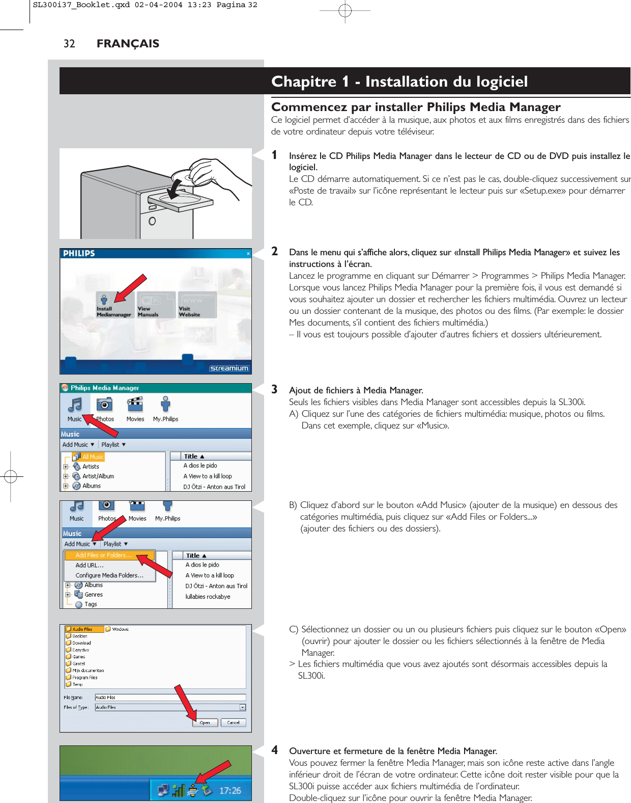 32 FRANÇAISChapitre 1 - Installation du logicielCommencez par installer Philips Media ManagerCe logiciel permet d’accéder à la musique, aux photos et aux films enregistrés dans des fichiersde votre ordinateur depuis votre téléviseur.1Insérez le CD Philips Media Manager dans le lecteur de CD ou de DVD puis installez lelogiciel.Le CD démarre automatiquement. Si ce n’est pas le cas, double-cliquez successivement sur«Poste de travail» sur l’icône représentant le lecteur puis sur «Setup.exe» pour démarrerle CD.2Dans le menu qui s’affiche alors, cliquez sur «Install Philips Media Manager» et suivez lesinstructions à l’écran.Lancez le programme en cliquant sur Démarrer &gt; Programmes &gt; Philips Media Manager.Lorsque vous lancez Philips Media Manager pour la première fois, il vous est demandé sivous souhaitez ajouter un dossier et rechercher les fichiers multimédia. Ouvrez un lecteurou un dossier contenant de la musique, des photos ou des films. (Par exemple: le dossierMes documents, s’il contient des fichiers multimédia.) – Il vous est toujours possible d’ajouter d’autres fichiers et dossiers ultérieurement.3Ajout de fichiers à Media Manager.Seuls les fichiers visibles dans Media Manager sont accessibles depuis la SL300i.A) Cliquez sur l’une des catégories de fichiers multimédia: musique, photos ou films.Dans cet exemple, cliquez sur «Music».B) Cliquez d’abord sur le bouton «Add Music» (ajouter de la musique) en dessous descatégories multimédia, puis cliquez sur «Add Files or Folders...» (ajouter des fichiers ou des dossiers).C) Sélectionnez un dossier ou un ou plusieurs fichiers puis cliquez sur le bouton «Open»(ouvrir) pour ajouter le dossier ou les fichiers sélectionnés à la fenêtre de MediaManager.&gt; Les fichiers multimédia que vous avez ajoutés sont désormais accessibles depuis laSL300i.4Ouverture et fermeture de la fenêtre Media Manager.Vous pouvez fermer la fenêtre Media Manager, mais son icône reste active dans l’angleinférieur droit de l’écran de votre ordinateur. Cette icône doit rester visible pour que laSL300i puisse accéder aux fichiers multimédia de l’ordinateur.Double-cliquez sur l’icône pour ouvrir la fenêtre Media Manager.SL300i37_Booklet.qxd  02-04-2004  13:23  Pagina 32