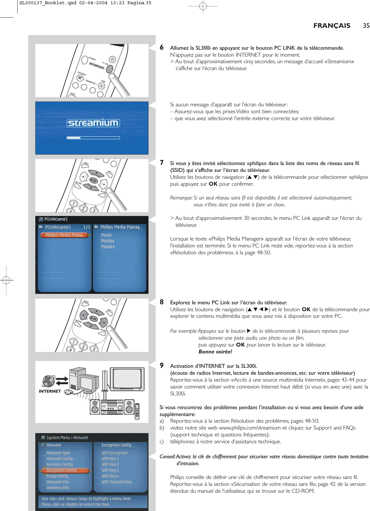 FRANÇAIS 356Allumez la SL300i en appuyant sur le bouton PC LINK de la télécommande.N’appuyez pas sur le bouton INTERNET pour le moment.&gt; Au bout d’approximativement cinq secondes, un message d’accueil «Streamium»s’affiche sur l’écran du téléviseur.Si aucun message d’apparaît sur l’écran du téléviseur:– Assurez-vous que les prises Vidéo sont bien connectées;– que vous avez sélectionné l’entrée externe correcte sur votre téléviseur.7Si vous y êtes invité sélectionnez «philips» dans la liste des noms de réseau sans fil(SSID) qui s’affiche sur l’écran du téléviseur.Utilisez les boutons de navigation (34) de la télécommande pour sélectionner «philips»puis appuyez sur OK pour confirmer.Remarque: Si un seul réseau sans fil est disponible, il est sélectionné automatiquement;vous n’êtes donc pas invité à faire un choix.&gt; Au bout d’approximativement 30 secondes, le menu PC Link apparaît sur l’écran dutéléviseur.Lorsque le texte «Philips Media Manager» apparaît sur l’écran de votre téléviseur,l’installation est terminée. Si le menu PC Link reste vide, reportez-vous à la section«Résolution des problèmes», à la page 48-50.8Explorez le menu PC Link sur l’écran du téléviseur.Utilisez les boutons de navigation (3412) et le bouton OK de la télécommande pourexplorer le contenu multimédia que vous avez mis à disposition sur votre PC.Par exemple:Appuyez sur le bouton 2de la télécommande à plusieurs reprises poursélectionner une piste audio, une photo ou un film,puis appuyez sur OK pour lancer la lecture sur le téléviseur.Bonne soirée!9Activation d’INTERNET sur la SL300i.(écoute de radios Internet, lecture de bandes-annonces, etc. sur votre téléviseur)Reportez-vous à la section «Accès à une source multimédia Internet», pages 42-44 poursavoir comment utiliser votre connexion Internet haut débit (si vous en avez une) avec laSL300i.Si vous rencontrez des problèmes pendant l’installation ou si vous avez besoin d’une aidesupplémentaire:a) Reportez-vous à la section Résolution des problèmes, pages 48-50;b) visitez notre site web www.philips.com/streamium et cliquez sur Support and FAQs(support technique et questions fréquentes);c) téléphonez à notre service d’assistance technique.Conseil:Activez la clé de chiffrement pour sécuriser votre réseau domestique contre toute tentatived’intrusion.Philips conseille de définir une clé de chiffrement pour sécuriser votre réseau sans fil.Reportez-vous à la section «Sécurisation de votre réseau sans fil», page 42 de la versionétendue du manuel de l’utilisateur, qui se trouve sur le CD-ROM.INTERNETSL300i37_Booklet.qxd  02-04-2004  13:23  Pagina 35