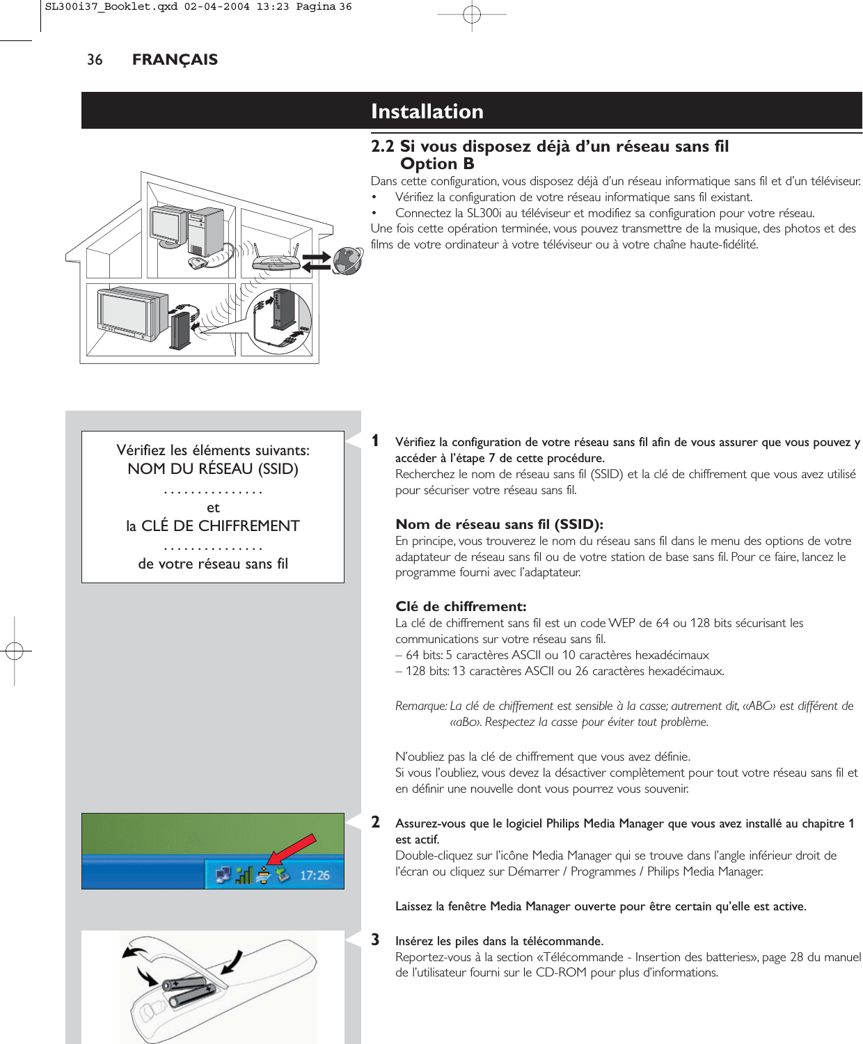 36 FRANÇAISInstallation2.2 Si vous disposez déjà d’un réseau sans filOption BDans cette configuration, vous disposez déjà d’un réseau informatique sans fil et d’un téléviseur.• Vérifiez la configuration de votre réseau informatique sans fil existant.• Connectez la SL300i au téléviseur et modifiez sa configuration pour votre réseau.Une fois cette opération terminée, vous pouvez transmettre de la musique, des photos et desfilms de votre ordinateur à votre téléviseur ou à votre chaîne haute-fidélité.Vérifiez les éléments suivants:NOM DU RÉSEAU (SSID)...............et la CLÉ DE CHIFFREMENT...............de votre réseau sans fil1Vérifiez la configuration de votre réseau sans fil afin de vous assurer que vous pouvez yaccéder à l’étape 7 de cette procédure.Recherchez le nom de réseau sans fil (SSID) et la clé de chiffrement que vous avez utilisépour sécuriser votre réseau sans fil.Nom de réseau sans fil (SSID):En principe, vous trouverez le nom du réseau sans fil dans le menu des options de votreadaptateur de réseau sans fil ou de votre station de base sans fil. Pour ce faire, lancez leprogramme fourni avec l’adaptateur.Clé de chiffrement:La clé de chiffrement sans fil est un code WEP de 64 ou 128 bits sécurisant lescommunications sur votre réseau sans fil.– 64 bits: 5 caractères ASCII ou 10 caractères hexadécimaux – 128 bits: 13 caractères ASCII ou 26 caractères hexadécimaux.Remarque: La clé de chiffrement est sensible à la casse; autrement dit, «ABC» est différent de«aBc». Respectez la casse pour éviter tout problème.N’oubliez pas la clé de chiffrement que vous avez définie.Si vous l’oubliez, vous devez la désactiver complètement pour tout votre réseau sans fil eten définir une nouvelle dont vous pourrez vous souvenir.2Assurez-vous que le logiciel Philips Media Manager que vous avez installé au chapitre 1est actif.Double-cliquez sur l’icône Media Manager qui se trouve dans l’angle inférieur droit del’écran ou cliquez sur Démarrer / Programmes / Philips Media Manager.Laissez la fenêtre Media Manager ouverte pour être certain qu’elle est active.3Insérez les piles dans la télécommande.Reportez-vous à la section «Télécommande - Insertion des batteries», page 28 du manuelde l’utilisateur fourni sur le CD-ROM pour plus d’informations.SL300i37_Booklet.qxd  02-04-2004  13:23  Pagina 36