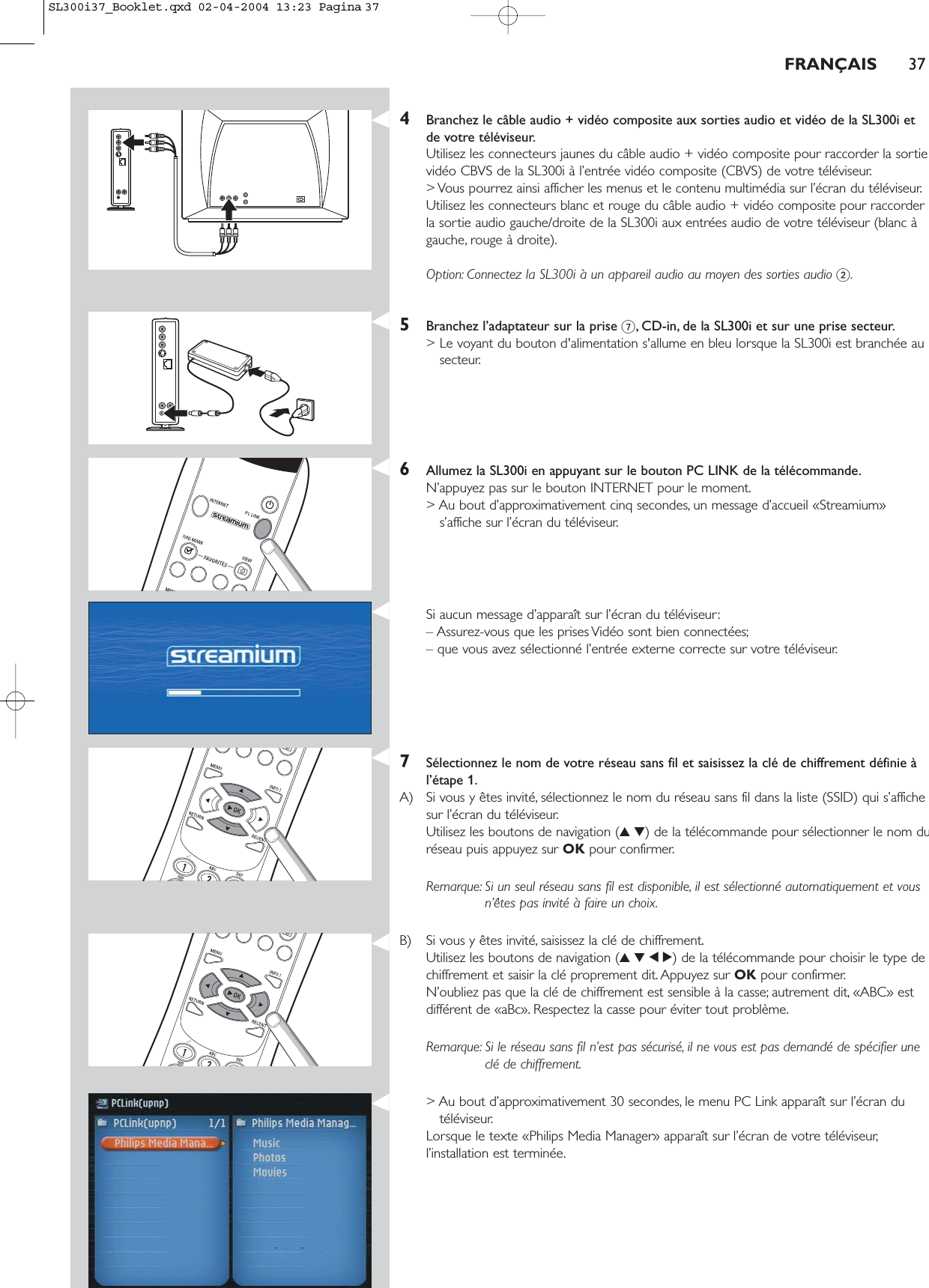 FRANÇAIS 374Branchez le câble audio + vidéo composite aux sorties audio et vidéo de la SL300i etde votre téléviseur.Utilisez les connecteurs jaunes du câble audio + vidéo composite pour raccorder la sortievidéo CBVS de la SL300i à l’entrée vidéo composite (CBVS) de votre téléviseur.&gt; Vous pourrez ainsi afficher les menus et le contenu multimédia sur l’écran du téléviseur.Utilisez les connecteurs blanc et rouge du câble audio + vidéo composite pour raccorderla sortie audio gauche/droite de la SL300i aux entrées audio de votre téléviseur (blanc àgauche, rouge à droite).Option: Connectez la SL300i à un appareil audio au moyen des sorties audio 2.5Branchez l’adaptateur sur la prise 7, CD-in, de la SL300i et sur une prise secteur.&gt; Le voyant du bouton d&apos;alimentation s&apos;allume en bleu lorsque la SL300i est branchée ausecteur.6Allumez la SL300i en appuyant sur le bouton PC LINK de la télécommande.N’appuyez pas sur le bouton INTERNET pour le moment.&gt; Au bout d’approximativement cinq secondes, un message d’accueil «Streamium»s’affiche sur l’écran du téléviseur.Si aucun message d’apparaît sur l’écran du téléviseur:– Assurez-vous que les prises Vidéo sont bien connectées;– que vous avez sélectionné l’entrée externe correcte sur votre téléviseur.7Sélectionnez le nom de votre réseau sans fil et saisissez la clé de chiffrement définie àl’étape 1.A) Si vous y êtes invité, sélectionnez le nom du réseau sans fil dans la liste (SSID) qui s’affichesur l’écran du téléviseur.Utilisez les boutons de navigation (34) de la télécommande pour sélectionner le nom duréseau puis appuyez sur OK pour confirmer.Remarque: Si un seul réseau sans fil est disponible, il est sélectionné automatiquement et vousn’êtes pas invité à faire un choix.B) Si vous y êtes invité, saisissez la clé de chiffrement.Utilisez les boutons de navigation (3412) de la télécommande pour choisir le type dechiffrement et saisir la clé proprement dit. Appuyez sur OK pour confirmer.N’oubliez pas que la clé de chiffrement est sensible à la casse; autrement dit, «ABC» estdifférent de «aBc». Respectez la casse pour éviter tout problème.Remarque: Si le réseau sans fil n’est pas sécurisé, il ne vous est pas demandé de spécifier uneclé de chiffrement.&gt; Au bout d’approximativement 30 secondes, le menu PC Link apparaît sur l’écran dutéléviseur.Lorsque le texte «Philips Media Manager» apparaît sur l’écran de votre téléviseur,l’installation est terminée.SL300i37_Booklet.qxd  02-04-2004  13:23  Pagina 37