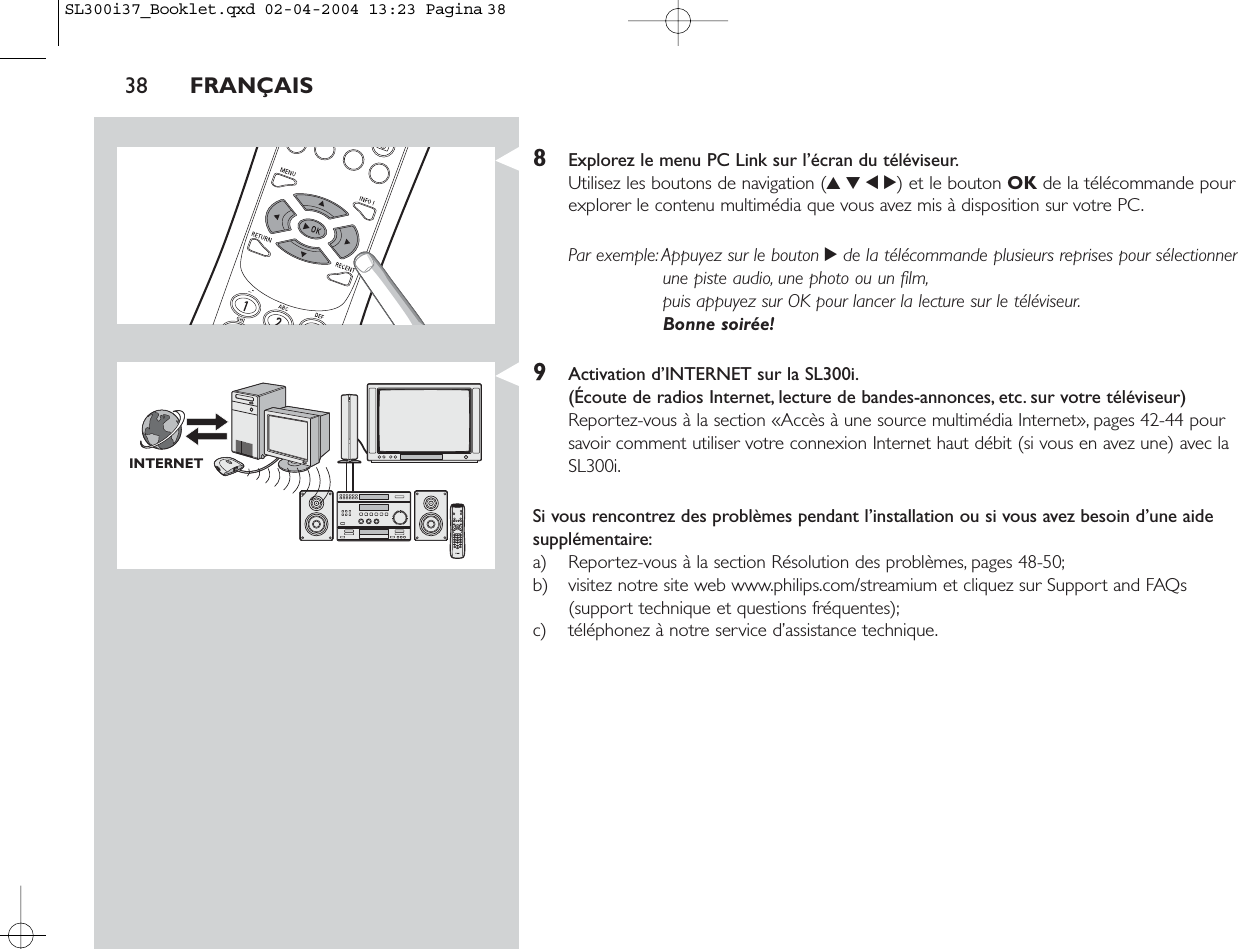 38 FRANÇAIS8Explorez le menu PC Link sur l’écran du téléviseur.Utilisez les boutons de navigation (3412) et le bouton OK de la télécommande pourexplorer le contenu multimédia que vous avez mis à disposition sur votre PC.Par exemple:Appuyez sur le bouton 2de la télécommande plusieurs reprises pour sélectionnerune piste audio, une photo ou un film,puis appuyez sur OK pour lancer la lecture sur le téléviseur.Bonne soirée!9Activation d’INTERNET sur la SL300i.(Écoute de radios Internet, lecture de bandes-annonces, etc. sur votre téléviseur)Reportez-vous à la section «Accès à une source multimédia Internet», pages 42-44 poursavoir comment utiliser votre connexion Internet haut débit (si vous en avez une) avec laSL300i.Si vous rencontrez des problèmes pendant l’installation ou si vous avez besoin d’une aidesupplémentaire:a) Reportez-vous à la section Résolution des problèmes, pages 48-50;b) visitez notre site web www.philips.com/streamium et cliquez sur Support and FAQs(support technique et questions fréquentes);c) téléphonez à notre service d’assistance technique.INTERNETSL300i37_Booklet.qxd  02-04-2004  13:23  Pagina 38