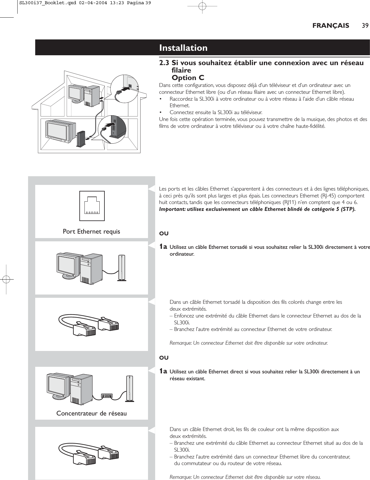 FRANÇAIS 39Installation2.3 Si vous souhaitez établir une connexion avec un réseaufilaireOption CDans cette configuration, vous disposez déjà d’un téléviseur et d’un ordinateur avec unconnecteur Ethernet libre (ou d’un réseau filaire avec un connecteur Ethernet libre).• Raccordez la SL300i à votre ordinateur ou à votre réseau à l’aide d’un câble réseauEthernet.• Connectez ensuite la SL300i au téléviseur.Une fois cette opération terminée, vous pouvez transmettre de la musique, des photos et desfilms de votre ordinateur à votre téléviseur ou à votre chaîne haute-fidélité.Port Ethernet requisLes ports et les câbles Ethernet s’apparentent à des connecteurs et à des lignes téléphoniques,à ceci près qu’ils sont plus larges et plus épais. Les connecteurs Ethernet (RJ-45) comportenthuit contacts, tandis que les connecteurs téléphoniques (RJ11) n’en comptent que 4 ou 6.Important: utilisez exclusivement un câble Ethernet blindé de catégorie 5 (STP).OU1a Utilisez un câble Ethernet torsadé si vous souhaitez relier la SL300i directement à votreordinateur.Dans un câble Ethernet torsadé la disposition des fils colorés change entre les deux extrémités.– Enfoncez une extrémité du câble Ethernet dans le connecteur Ethernet au dos de laSL300i.– Branchez l’autre extrémité au connecteur Ethernet de votre ordinateur.Remarque: Un connecteur Ethernet doit être disponible sur votre ordinateur.OU1a Utilisez un câble Ethernet direct si vous souhaitez relier la SL300i directement à unréseau existant.Concentrateur de réseau Dans un câble Ethernet droit, les fils de couleur ont la même disposition aux deux extrémités.– Branchez une extrémité du câble Ethernet au connecteur Ethernet situé au dos de laSL300i.– Branchez l’autre extrémité dans un connecteur Ethernet libre du concentrateur,du commutateur ou du routeur de votre réseau.Remarque: Un connecteur Ethernet doit être disponible sur votre réseau.SL300i37_Booklet.qxd  02-04-2004  13:23  Pagina 39