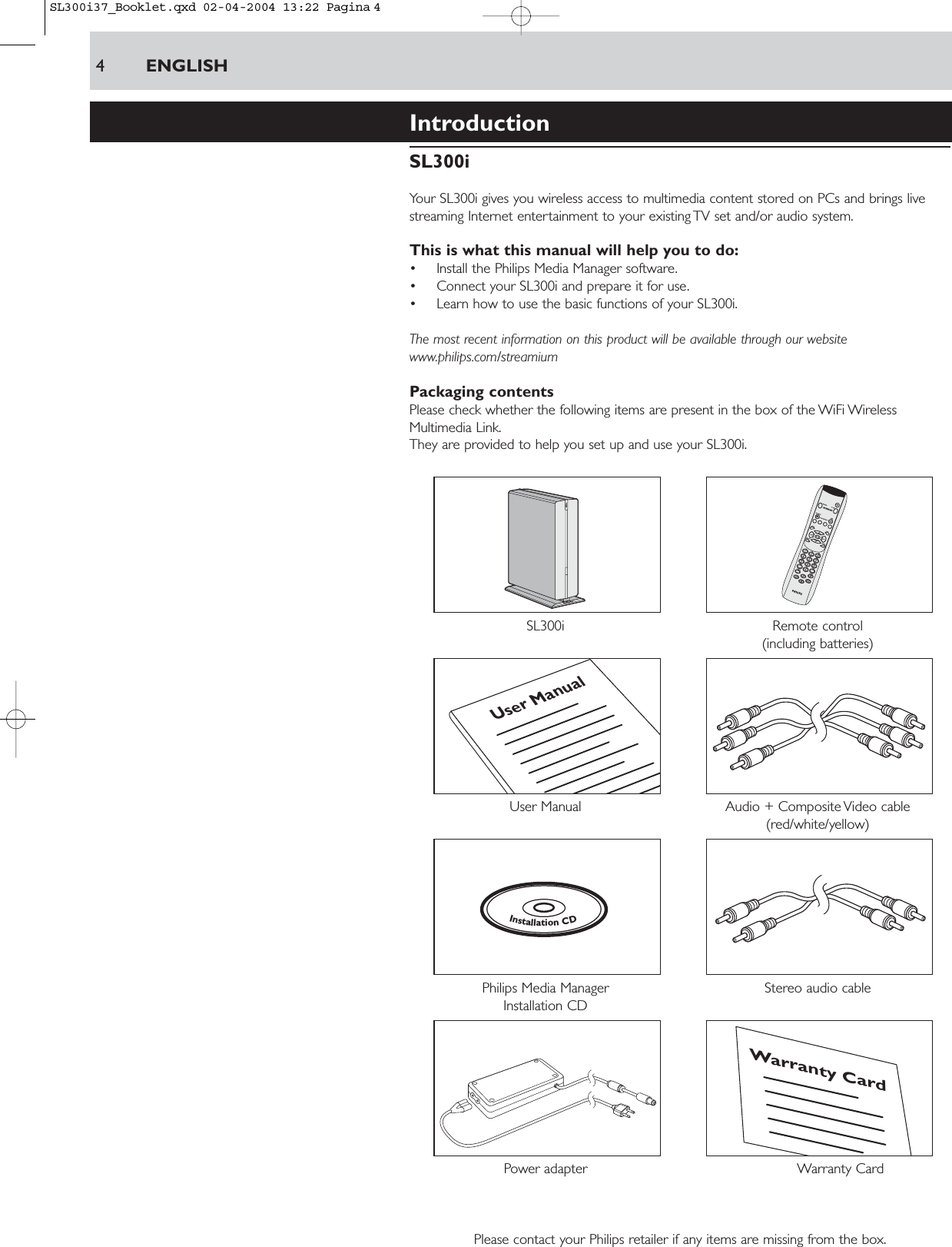 4ENGLISHIntroductionSL300iYour SL300i gives you wireless access to multimedia content stored on PCs and brings livestreaming Internet entertainment to your existing TV set and/or audio system.This is what this manual will help you to do:• Install the Philips Media Manager software.• Connect your SL300i and prepare it for use.• Learn how to use the basic functions of your SL300i.The most recent information on this product will be available through our websitewww.philips.com/streamiumPackaging contentsPlease check whether the following items are present in the box of the WiFi WirelessMultimedia Link.They are provided to help you set up and use your SL300i.SL300i Remote control(including batteries)User Manual Audio + Composite Video cable (red/white/yellow)Philips Media Manager  Stereo audio cableInstallation CDPower adapter  Warranty CardPlease contact your Philips retailer if any items are missing from the box.Warranty CardInstallationCDUser ManualSL300i37_Booklet.qxd  02-04-2004  13:22  Pagina 4