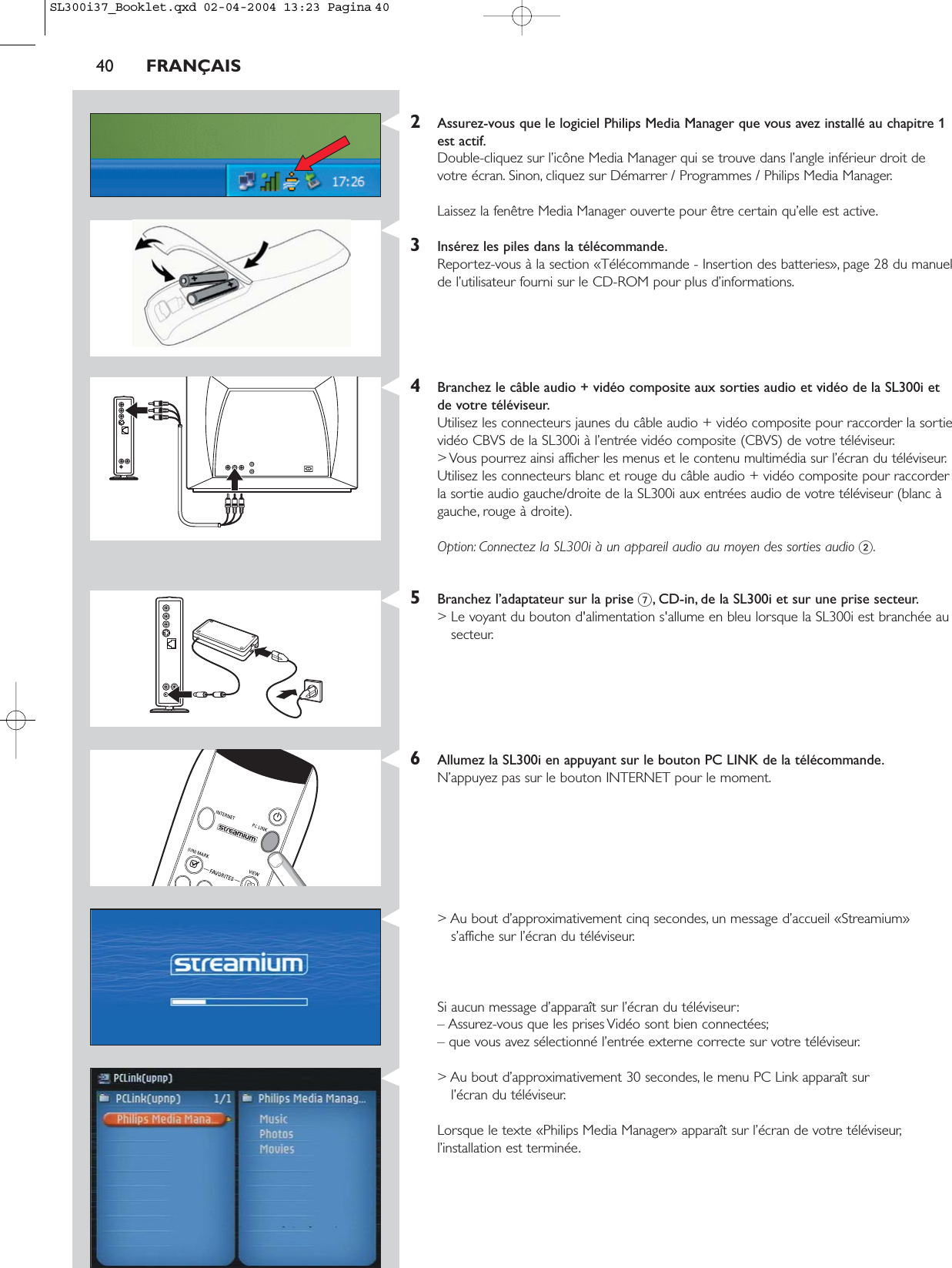 40 FRANÇAIS2Assurez-vous que le logiciel Philips Media Manager que vous avez installé au chapitre 1est actif.Double-cliquez sur l’icône Media Manager qui se trouve dans l’angle inférieur droit devotre écran. Sinon, cliquez sur Démarrer / Programmes / Philips Media Manager.Laissez la fenêtre Media Manager ouverte pour être certain qu’elle est active.3Insérez les piles dans la télécommande.Reportez-vous à la section «Télécommande - Insertion des batteries», page 28 du manuelde l’utilisateur fourni sur le CD-ROM pour plus d’informations.4Branchez le câble audio + vidéo composite aux sorties audio et vidéo de la SL300i etde votre téléviseur.Utilisez les connecteurs jaunes du câble audio + vidéo composite pour raccorder la sortievidéo CBVS de la SL300i à l’entrée vidéo composite (CBVS) de votre téléviseur.&gt; Vous pourrez ainsi afficher les menus et le contenu multimédia sur l’écran du téléviseur.Utilisez les connecteurs blanc et rouge du câble audio + vidéo composite pour raccorderla sortie audio gauche/droite de la SL300i aux entrées audio de votre téléviseur (blanc àgauche, rouge à droite).Option: Connectez la SL300i à un appareil audio au moyen des sorties audio 2.5Branchez l’adaptateur sur la prise 7, CD-in, de la SL300i et sur une prise secteur.&gt; Le voyant du bouton d&apos;alimentation s&apos;allume en bleu lorsque la SL300i est branchée ausecteur.6Allumez la SL300i en appuyant sur le bouton PC LINK de la télécommande.N’appuyez pas sur le bouton INTERNET pour le moment.&gt; Au bout d’approximativement cinq secondes, un message d’accueil «Streamium»s’affiche sur l’écran du téléviseur.Si aucun message d’apparaît sur l’écran du téléviseur:– Assurez-vous que les prises Vidéo sont bien connectées;– que vous avez sélectionné l’entrée externe correcte sur votre téléviseur.&gt; Au bout d’approximativement 30 secondes, le menu PC Link apparaît sur l’écran du téléviseur.Lorsque le texte «Philips Media Manager» apparaît sur l’écran de votre téléviseur,l’installation est terminée.SL300i37_Booklet.qxd  02-04-2004  13:23  Pagina 40