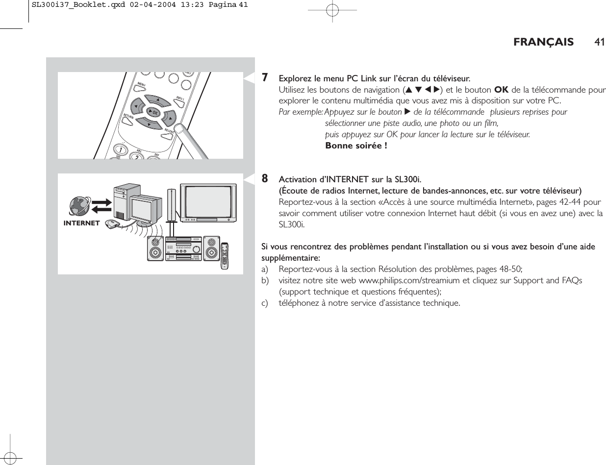 FRANÇAIS 417Explorez le menu PC Link sur l’écran du téléviseur.Utilisez les boutons de navigation (3412) et le bouton OK de la télécommande pourexplorer le contenu multimédia que vous avez mis à disposition sur votre PC.Par exemple:Appuyez sur le bouton 2de la télécommande  plusieurs reprises poursélectionner une piste audio, une photo ou un film,puis appuyez sur OK pour lancer la lecture sur le téléviseur.Bonne soirée !8Activation d’INTERNET sur la SL300i.(Écoute de radios Internet, lecture de bandes-annonces, etc. sur votre téléviseur)Reportez-vous à la section «Accès à une source multimédia Internet», pages 42-44 poursavoir comment utiliser votre connexion Internet haut débit (si vous en avez une) avec laSL300i.Si vous rencontrez des problèmes pendant l’installation ou si vous avez besoin d’une aidesupplémentaire:a) Reportez-vous à la section Résolution des problèmes, pages 48-50;b) visitez notre site web www.philips.com/streamium et cliquez sur Support and FAQs(support technique et questions fréquentes);c) téléphonez à notre service d’assistance technique.INTERNETSL300i37_Booklet.qxd  02-04-2004  13:23  Pagina 41