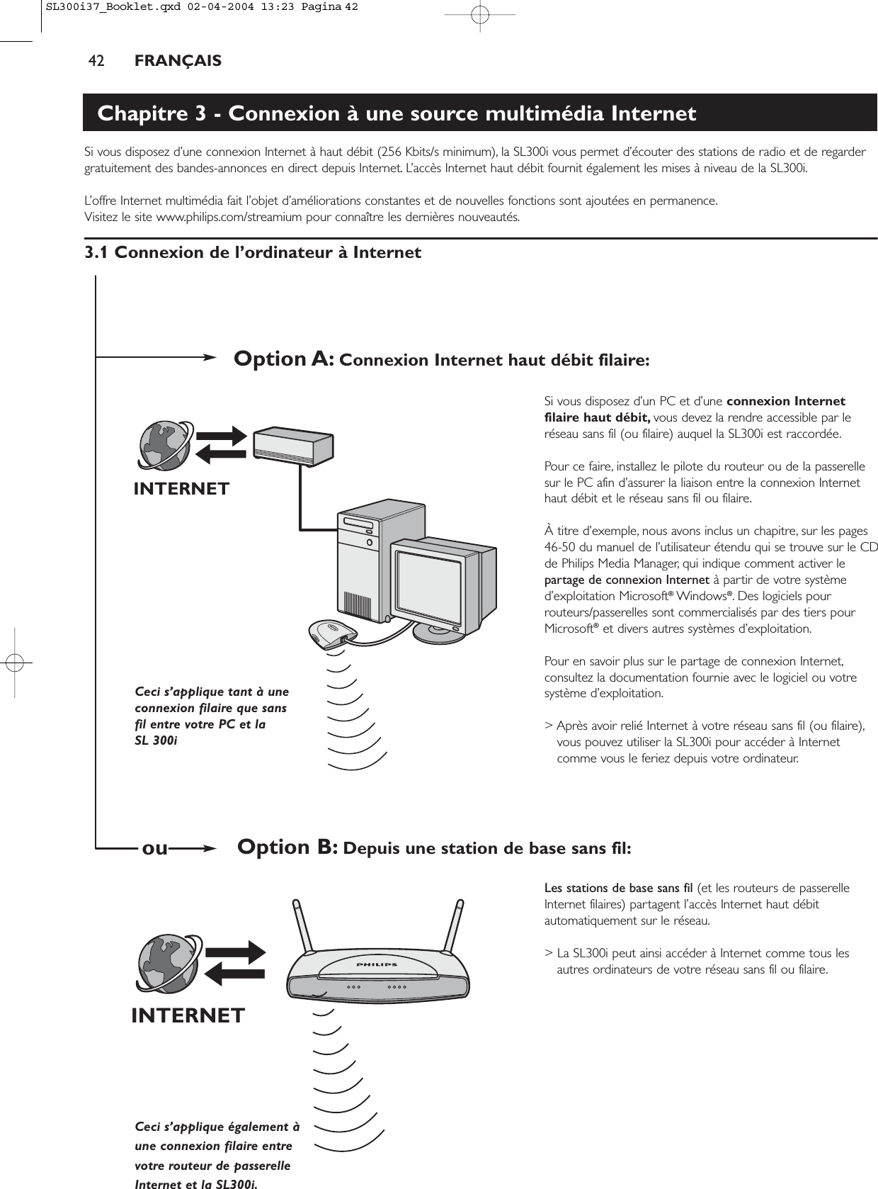 42 FRANÇAISChapitre 3 - Connexion à une source multimédia InternetSi vous disposez d’une connexion Internet à haut débit (256 Kbits/s minimum), la SL300i vous permet d’écouter des stations de radio et de regardergratuitement des bandes-annonces en direct depuis Internet. L’accès Internet haut débit fournit également les mises à niveau de la SL300i.L’offre Internet multimédia fait l’objet d’améliorations constantes et de nouvelles fonctions sont ajoutées en permanence.Visitez le site www.philips.com/streamium pour connaître les dernières nouveautés.3.1 Connexion de l’ordinateur à InternetSi vous disposez d’un PC et d’une connexion Internetfilaire haut débit, vous devez la rendre accessible par leréseau sans fil (ou filaire) auquel la SL300i est raccordée.Pour ce faire, installez le pilote du routeur ou de la passerellesur le PC afin d’assurer la liaison entre la connexion Internethaut débit et le réseau sans fil ou filaire.À titre d’exemple, nous avons inclus un chapitre, sur les pages46-50 du manuel de l’utilisateur étendu qui se trouve sur le CDde Philips Media Manager, qui indique comment activer lepartage de connexion Internet à partir de votre systèmed’exploitation Microsoft®Windows®. Des logiciels pourrouteurs/passerelles sont commercialisés par des tiers pourMicrosoft®et divers autres systèmes d’exploitation.Pour en savoir plus sur le partage de connexion Internet,consultez la documentation fournie avec le logiciel ou votresystème d’exploitation.&gt; Après avoir relié Internet à votre réseau sans fil (ou filaire),vous pouvez utiliser la SL300i pour accéder à Internetcomme vous le feriez depuis votre ordinateur.Les stations de base sans fil (et les routeurs de passerelleInternet filaires) partagent l’accès Internet haut débitautomatiquement sur le réseau.&gt; La SL300i peut ainsi accéder à Internet comme tous lesautres ordinateurs de votre réseau sans fil ou filaire.INTERNETINTERNETCeci s’applique tant à uneconnexion filaire que sansfil entre votre PC et la SL 300i Ceci s’applique également àune connexion filaire entrevotre routeur de passerelleInternet et la SL300i.Option A: Connexion Internet haut débit filaire:Option B: Depuis une station de base sans fil:ouSL300i37_Booklet.qxd  02-04-2004  13:23  Pagina 42