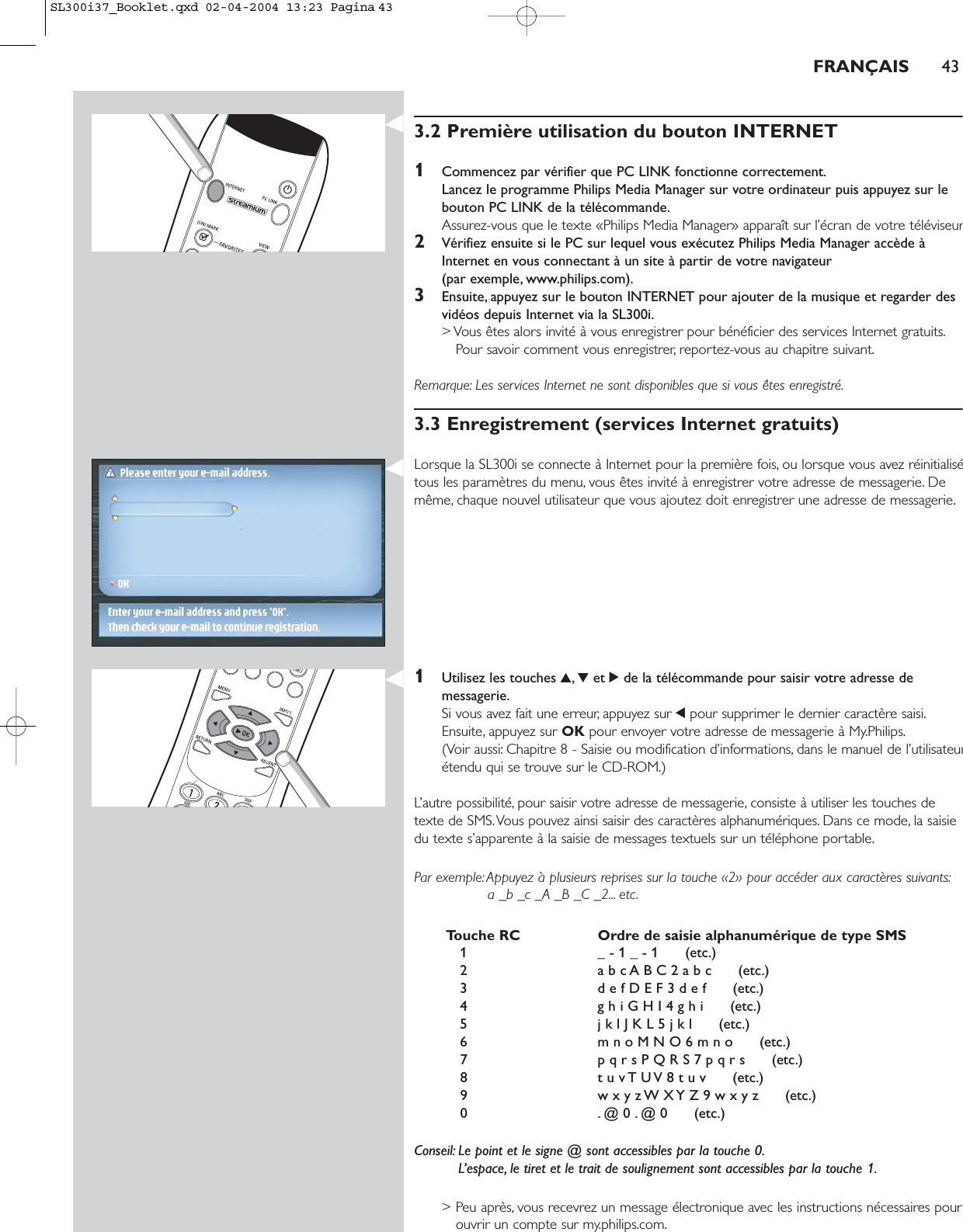 FRANÇAIS 433.2 Première utilisation du bouton INTERNET1Commencez par vérifier que PC LINK fonctionne correctement.Lancez le programme Philips Media Manager sur votre ordinateur puis appuyez sur lebouton PC LINK de la télécommande.Assurez-vous que le texte «Philips Media Manager» apparaît sur l’écran de votre téléviseur2Vérifiez ensuite si le PC sur lequel vous exécutez Philips Media Manager accède àInternet en vous connectant à un site à partir de votre navigateur (par exemple, www.philips.com).3Ensuite, appuyez sur le bouton INTERNET pour ajouter de la musique et regarder desvidéos depuis Internet via la SL300i.&gt; Vous êtes alors invité à vous enregistrer pour bénéficier des services Internet gratuits.Pour savoir comment vous enregistrer, reportez-vous au chapitre suivant.Remarque: Les services Internet ne sont disponibles que si vous êtes enregistré.3.3 Enregistrement (services Internet gratuits)Lorsque la SL300i se connecte à Internet pour la première fois, ou lorsque vous avez réinitialisétous les paramètres du menu, vous êtes invité à enregistrer votre adresse de messagerie. Demême, chaque nouvel utilisateur que vous ajoutez doit enregistrer une adresse de messagerie.1Utilisez les touches 3,4et 2de la télécommande pour saisir votre adresse demessagerie.Si vous avez fait une erreur, appuyez sur 1pour supprimer le dernier caractère saisi.Ensuite, appuyez sur OK pour envoyer votre adresse de messagerie à My.Philips.(Voir aussi: Chapitre 8 - Saisie ou modification d’informations, dans le manuel de l’utilisateurétendu qui se trouve sur le CD-ROM.)L’autre possibilité, pour saisir votre adresse de messagerie, consiste à utiliser les touches detexte de SMS.Vous pouvez ainsi saisir des caractères alphanumériques. Dans ce mode, la saisiedu texte s’apparente à la saisie de messages textuels sur un téléphone portable.Par exemple: Appuyez à plusieurs reprises sur la touche «2» pour accéder aux caractères suivants:a _b _c _A _B _C _2... etc.Touche RC Ordre de saisie alphanumérique de type SMS1 _ - 1 _ - 1      (etc.)2 a b c A B C 2 a b c      (etc.)3 d e f D E F 3 d e f      (etc.)4 g h i G H I 4 g h i      (etc.)5 j k l J K L 5 j k l      (etc.)6 m n o M N O 6 m n o      (etc.)7 p q r s P Q R S 7 p q r s      (etc.)8 t u v T U V 8 t u v      (etc.)9 w x y z W X Y Z 9 w x y z      (etc.)0 . @ 0 . @ 0      (etc.)Conseil: Le point et le signe @ sont accessibles par la touche 0.L’espace, le tiret et le trait de soulignement sont accessibles par la touche 1.&gt; Peu après, vous recevrez un message électronique avec les instructions nécessaires pourouvrir un compte sur my.philips.com.SL300i37_Booklet.qxd  02-04-2004  13:23  Pagina 43