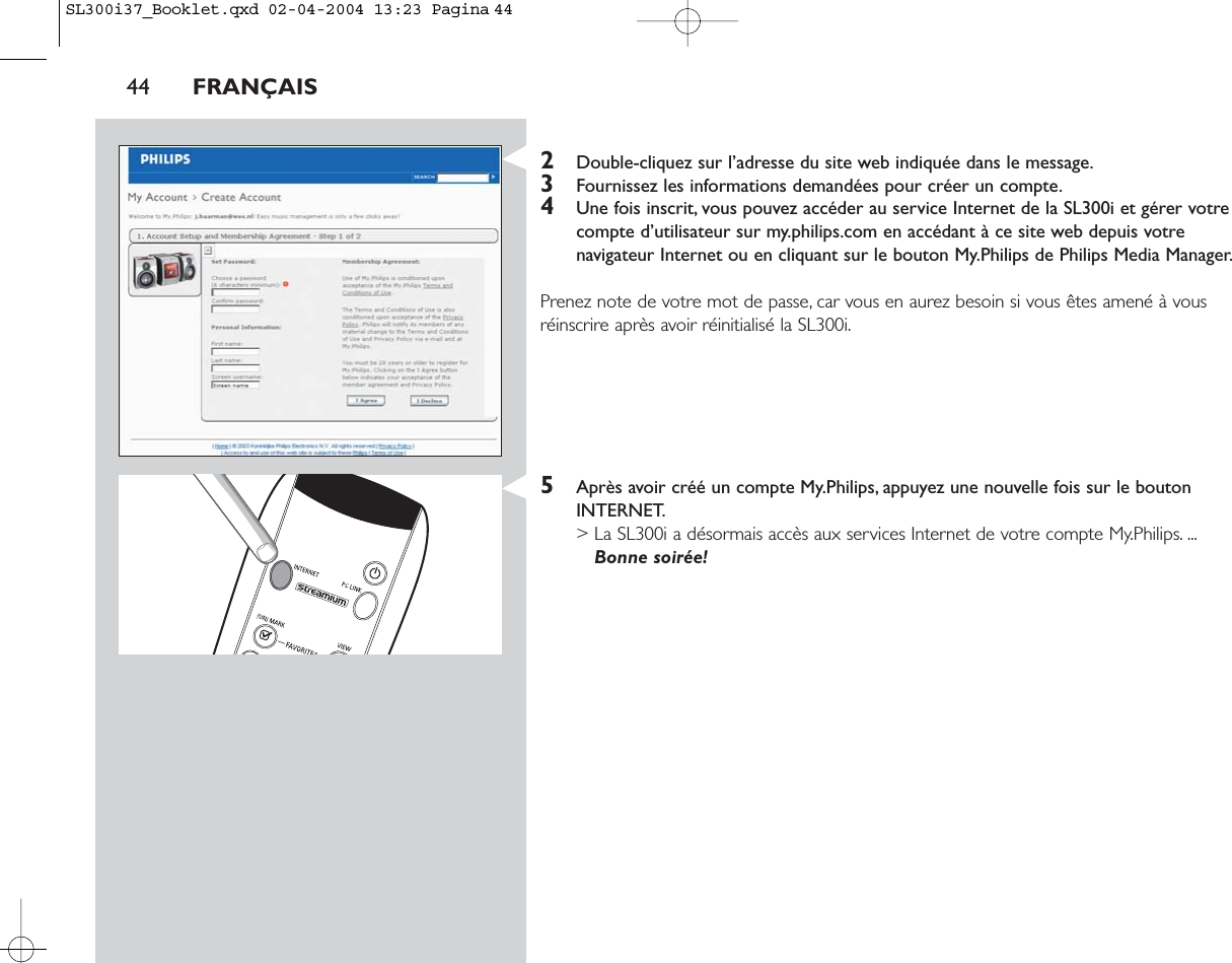 44 FRANÇAIS2Double-cliquez sur l’adresse du site web indiquée dans le message.3Fournissez les informations demandées pour créer un compte.4Une fois inscrit, vous pouvez accéder au service Internet de la SL300i et gérer votrecompte d’utilisateur sur my.philips.com en accédant à ce site web depuis votrenavigateur Internet ou en cliquant sur le bouton My.Philips de Philips Media Manager.Prenez note de votre mot de passe, car vous en aurez besoin si vous êtes amené à vousréinscrire après avoir réinitialisé la SL300i.5Après avoir créé un compte My.Philips, appuyez une nouvelle fois sur le boutonINTERNET.&gt; La SL300i a désormais accès aux services Internet de votre compte My.Philips. ...Bonne soirée!SL300i37_Booklet.qxd  02-04-2004  13:23  Pagina 44