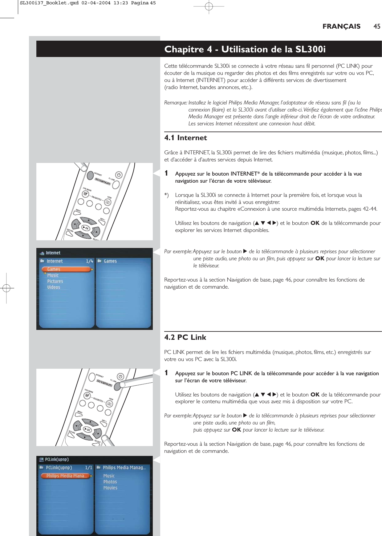 FRANÇAIS 45Chapitre 4 - Utilisation de la SL300iCette télécommande SL300i se connecte à votre réseau sans fil personnel (PC LINK) pourécouter de la musique ou regarder des photos et des films enregistrés sur votre ou vos PC,ou à Internet (INTERNET) pour accéder à différents services de divertissement (radio Internet, bandes annonces, etc.).Remarque: Installez le logiciel Philips Media Manager, l’adaptateur de réseau sans fil (ou laconnexion filaire) et la SL300i avant d’utiliser celle-ci. Vérifiez également que l’icône PhilipsMedia Manager est présente dans l’angle inférieur droit de l’écran de votre ordinateur.Les services Internet nécessitent une connexion haut débit.4.1 InternetGrâce à INTERNET, la SL300i permet de lire des fichiers multimédia (musique, photos, films...)et d’accéder à d’autres services depuis Internet.1Appuyez sur le bouton INTERNET* de la télécommande pour accéder à la vuenavigation sur l’écran de votre téléviseur.*) Lorsque la SL300i se connecte à Internet pour la première fois, et lorsque vous laréinitialisez, vous êtes invité à vous enregistrer.Reportez-vous au chapitre «Connexion à une source multimédia Internet», pages 42-44.Utilisez les boutons de navigation (3412) et le bouton OK de la télécommande pourexplorer les services Internet disponibles.Par exemple: Appuyez sur le bouton 2de la télécommande à plusieurs reprises pour sélectionnerune piste audio, une photo ou un film, puis appuyez sur OK pour lancer la lecture surle téléviseur.Reportez-vous à la section Navigation de base, page 46, pour connaître les fonctions denavigation et de commande.4.2 PC LinkPC LINK permet de lire les fichiers multimédia (musique, photos, films, etc.) enregistrés survotre ou vos PC avec la SL300i.1Appuyez sur le bouton PC LINK de la télécommande pour accéder à la vue navigationsur l’écran de votre téléviseur.Utilisez les boutons de navigation (3412) et le bouton OK de la télécommande pourexplorer le contenu multimédia que vous avez mis à disposition sur votre PC.Par exemple: Appuyez sur le bouton 2de la télécommande à plusieurs reprises pour sélectionnerune piste audio, une photo ou un film,puis appuyez sur OK pour lancer la lecture sur le téléviseur.Reportez-vous à la section Navigation de base, page 46, pour connaître les fonctions denavigation et de commande.SL300i37_Booklet.qxd  02-04-2004  13:23  Pagina 45