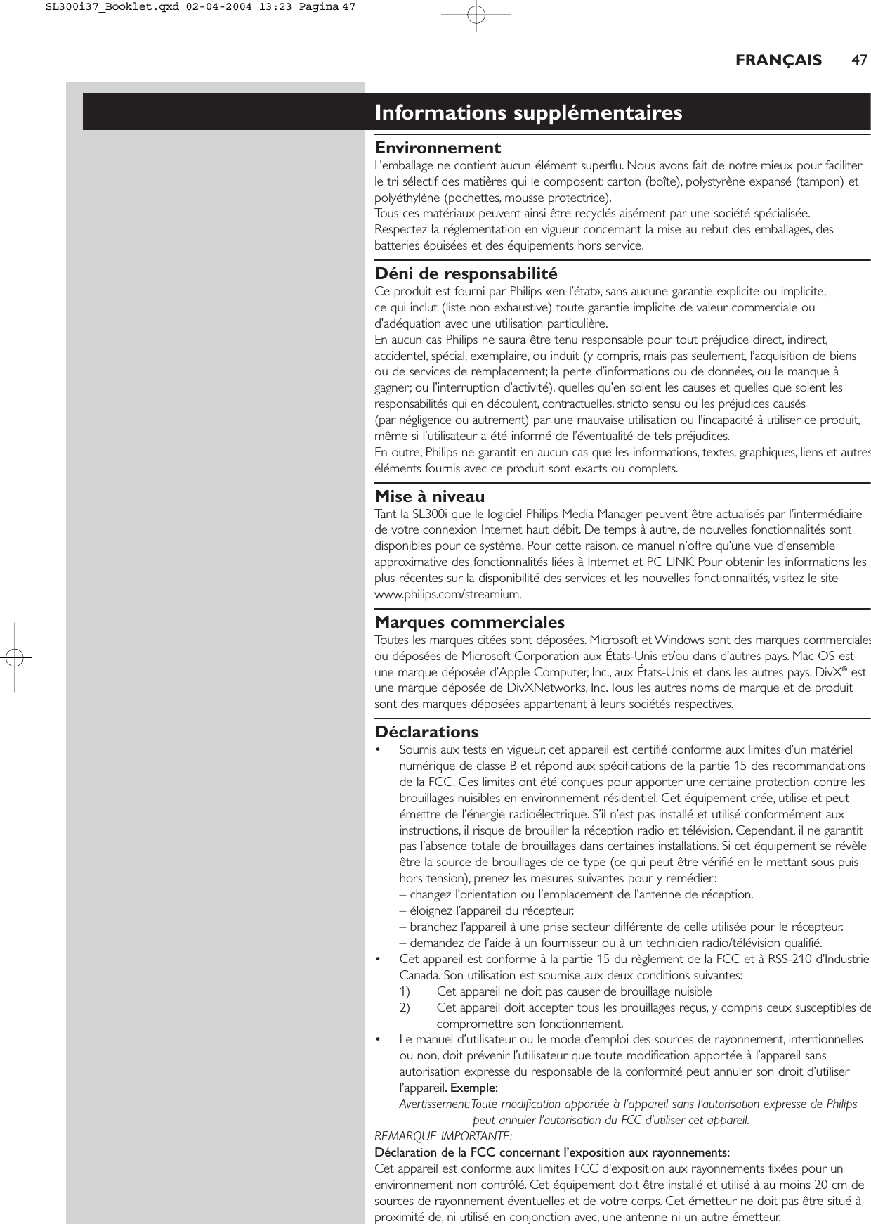 FRANÇAIS 47Informations supplémentairesEnvironnementL’emballage ne contient aucun élément superflu. Nous avons fait de notre mieux pour faciliterle tri sélectif des matières qui le composent: carton (boîte), polystyrène expansé (tampon) etpolyéthylène (pochettes, mousse protectrice).Tous ces matériaux peuvent ainsi être recyclés aisément par une société spécialisée.Respectez la réglementation en vigueur concernant la mise au rebut des emballages, desbatteries épuisées et des équipements hors service.Déni de responsabilitéCe produit est fourni par Philips «en l’état», sans aucune garantie explicite ou implicite,ce qui inclut (liste non exhaustive) toute garantie implicite de valeur commerciale oud’adéquation avec une utilisation particulière.En aucun cas Philips ne saura être tenu responsable pour tout préjudice direct, indirect,accidentel, spécial, exemplaire, ou induit (y compris, mais pas seulement, l’acquisition de biensou de services de remplacement; la perte d’informations ou de données, ou le manque àgagner; ou l’interruption d’activité), quelles qu’en soient les causes et quelles que soient lesresponsabilités qui en découlent, contractuelles, stricto sensu ou les préjudices causés (par négligence ou autrement) par une mauvaise utilisation ou l’incapacité à utiliser ce produit,même si l’utilisateur a été informé de l’éventualité de tels préjudices.En outre, Philips ne garantit en aucun cas que les informations, textes, graphiques, liens et autreséléments fournis avec ce produit sont exacts ou complets.Mise à niveauTant la SL300i que le logiciel Philips Media Manager peuvent être actualisés par l’intermédiairede votre connexion Internet haut débit. De temps à autre, de nouvelles fonctionnalités sontdisponibles pour ce système. Pour cette raison, ce manuel n’offre qu’une vue d’ensembleapproximative des fonctionnalités liées à Internet et PC LINK. Pour obtenir les informations lesplus récentes sur la disponibilité des services et les nouvelles fonctionnalités, visitez le sitewww.philips.com/streamium.Marques commercialesToutes les marques citées sont déposées. Microsoft et Windows sont des marques commercialesou déposées de Microsoft Corporation aux États-Unis et/ou dans d’autres pays. Mac OS estune marque déposée d’Apple Computer, Inc., aux États-Unis et dans les autres pays. DivX®estune marque déposée de DivXNetworks, Inc.Tous les autres noms de marque et de produitsont des marques déposées appartenant à leurs sociétés respectives.Déclarations• Soumis aux tests en vigueur, cet appareil est certifié conforme aux limites d’un matérielnumérique de classe B et répond aux spécifications de la partie 15 des recommandationsde la FCC. Ces limites ont été conçues pour apporter une certaine protection contre lesbrouillages nuisibles en environnement résidentiel. Cet équipement crée, utilise et peutémettre de l’énergie radioélectrique. S’il n’est pas installé et utilisé conformément auxinstructions, il risque de brouiller la réception radio et télévision. Cependant, il ne garantitpas l’absence totale de brouillages dans certaines installations. Si cet équipement se révèleêtre la source de brouillages de ce type (ce qui peut être vérifié en le mettant sous puishors tension), prenez les mesures suivantes pour y remédier:– changez l’orientation ou l’emplacement de l’antenne de réception.– éloignez l’appareil du récepteur.– branchez l’appareil à une prise secteur différente de celle utilisée pour le récepteur.– demandez de l’aide à un fournisseur ou à un technicien radio/télévision qualifié.• Cet appareil est conforme à la partie 15 du règlement de la FCC et à RSS-210 d’IndustrieCanada. Son utilisation est soumise aux deux conditions suivantes:1) Cet appareil ne doit pas causer de brouillage nuisible 2) Cet appareil doit accepter tous les brouillages reçus, y compris ceux susceptibles decompromettre son fonctionnement.• Le manuel d’utilisateur ou le mode d’emploi des sources de rayonnement, intentionnellesou non, doit prévenir l’utilisateur que toute modification apportée à l’appareil sansautorisation expresse du responsable de la conformité peut annuler son droit d’utiliserl’appareil. Exemple:Avertissement:Toute modification apportée à l’appareil sans l’autorisation expresse de Philipspeut annuler l’autorisation du FCC d’utiliser cet appareil.REMARQUE IMPORTANTE:Déclaration de la FCC concernant l’exposition aux rayonnements:Cet appareil est conforme aux limites FCC d’exposition aux rayonnements fixées pour unenvironnement non contrôlé. Cet équipement doit être installé et utilisé à au moins 20 cm desources de rayonnement éventuelles et de votre corps. Cet émetteur ne doit pas être situé àproximité de, ni utilisé en conjonction avec, une antenne ni un autre émetteur.SL300i37_Booklet.qxd  02-04-2004  13:23  Pagina 47