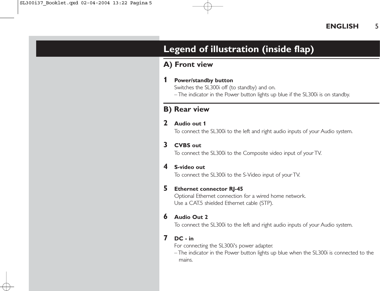 ENGLISH 5Legend of illustration (inside flap)A) Front view1Power/standby buttonSwitches the SL300i off (to standby) and on.– The indicator in the Power button lights up blue if the SL300i is on standby.B) Rear view2Audio out 1To connect the SL300i to the left and right audio inputs of your Audio system.3CVBS outTo connect the SL300i to the Composite video input of your TV.4S-video outTo connect the SL300i to the S-Video input of your TV.5Ethernet connector RJ-45Optional Ethernet connection for a wired home network.Use a CAT.5 shielded Ethernet cable (STP).6Audio Out 2To connect the SL300i to the left and right audio inputs of your Audio system.7DC - inFor connecting the SL300i&apos;s power adapter.– The indicator in the Power button lights up blue when the SL300i is connected to themains.SL300i37_Booklet.qxd  02-04-2004  13:22  Pagina 5
