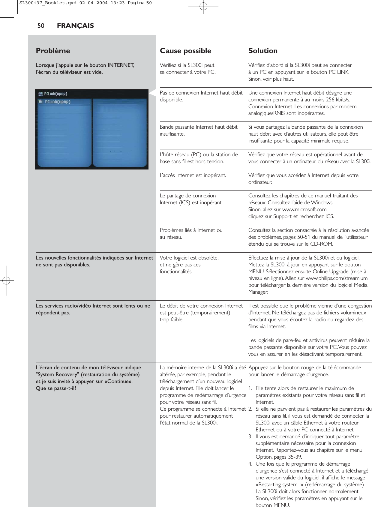 50 FRANÇAISProblème Cause possible SolutionLorsque j’appuie sur le bouton INTERNET, Vérifiez si la SL300i peut  Vérifiez d’abord si la SL300i peut se connecterl’écran du téléviseur est vide. se connecter à votre PC. à un PC en appuyant sur le bouton PC LINK.Sinon, voir plus haut.Pas de connexion Internet haut débit  Une connexion Internet haut débit désigne une disponible. connexion permanente à au moins 256 kbits/s.Connexion Internet. Les connexions par modemanalogique/RNIS sont inopérantes.Bande passante Internet haut débit  Si vous partagez la bande passante de la connexion insuffisante. haut débit avec d’autres utilisateurs, elle peut êtreinsuffisante pour la capacité minimale requise.L’hôte réseau (PC) ou la station de  Vérifiez que votre réseau est opérationnel avant debase sans fil est hors tension. vous connecter à un ordinateur du réseau avec la SL300i.L’accès Internet est inopérant. Vérifiez que vous accédez à Internet depuis votreordinateur.Le partage de connexion  Consultez les chapitres de ce manuel traitant des Internet (ICS) est inopérant. réseaux. Consultez l’aide de Windows.Sinon, allez sur www.microsoft.com,cliquez sur Support et recherchez ICS.Problèmes liés à Internet ou  Consultez la section consacrée à la résolution avancée au réseau. des problèmes, pages 50-51 du manuel de l’utilisateurétendu qui se trouve sur le CD-ROM.Les nouvelles fonctionnalités indiquées sur Internet Votre logiciel est obsolète. Effectuez la mise à jour de la SL300i et du logiciel.ne sont pas disponibles. et ne gère pas ces  Mettez la SL300i à jour en appuyant sur le bouton fonctionnalités. MENU. Sélectionnez ensuite Online Upgrade (mise àniveau en ligne). Allez sur www.philips.com/streamiumpour télécharger la dernière version du logiciel MediaManager.Les services radio/vidéo Internet sont lents ou ne Le débit de votre connexion Internet  Il est possible que le problème vienne d’une congestionrépondent pas. est peut-être (temporairement)  d’Internet. Ne téléchargez pas de fichiers volumineux trop faible. pendant que vous écoutez la radio ou regardez desfilms via Internet.Les logiciels de pare-feu et antivirus peuvent réduire labande passante disponible sur votre PC.Vous pouvezvous en assurer en les désactivant temporairement.L&apos;écran de contenu de mon téléviseur indique  La mémoire interne de la SL300i a été  Appuyez sur le bouton rouge de la télécommande &quot;System Recovery&quot; (restauration du système)  altérée, par exemple, pendant le  pour lancer le démarrage d’urgence.et je suis invité à appuyer sur «Continue». téléchargement d’un nouveau logiciel Que se passe-t-il?  depuis Internet. Elle doit lancer le  1. Elle tente alors de restaurer le maximum de programme de redémarrage d’urgence paramètres existants pour votre réseau sans fil et pour votre réseau sans fil. Internet.Ce programme se connecte à Internet  2. Si elle ne parvient pas à restaurer les paramètres du pour restaurer automatiquement  réseau sans fil, il vous est demandé de connecter la l’état normal de la SL300i. SL300i avec un câble Ethernet à votre routeurEthernet ou à votre PC connecté à Internet.3. Il vous est demandé d’indiquer tout paramètresupplémentaire nécessaire pour la connexionInternet. Reportez-vous au chapitre sur le menuOption, pages 35-39.4. Une fois que le programme de démarraged’urgence s’est connecté à Internet et a téléchargéune version valide du logiciel, il affiche le message«Restarting system...» (redémarrage du système).La SL300i doit alors fonctionner normalement.Sinon, vérifiez les paramètres en appuyant sur lebouton MENU.SL300i37_Booklet.qxd  02-04-2004  13:23  Pagina 50