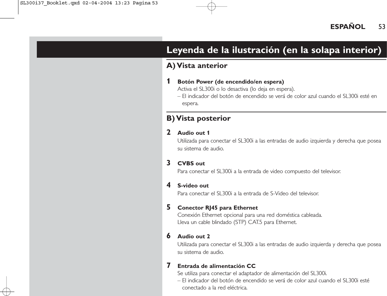 ESPAÑOL 53Leyenda de la ilustración (en la solapa interior)A) Vista  anterior1Botón Power (de encendido/en espera)Activa el SL300i o lo desactiva (lo deja en espera).– El indicador del botón de encendido se verá de color azul cuando el SL300i esté enespera.B) Vista  posterior2Audio out 1Utilizada para conectar el SL300i a las entradas de audio izquierda y derecha que poseasu sistema de audio.3CVBS outPara conectar el SL300i a la entrada de video compuesto del televisor.4S-video outPara conectar el SL300i a la entrada de S-Video del televisor.5Conector RJ45 para EthernetConexión Ethernet opcional para una red doméstica cableada.Lleva un cable blindado (STP) CAT.5 para Ethernet.6Audio out 2Utilizada para conectar el SL300i a las entradas de audio izquierda y derecha que poseasu sistema de audio.7Entrada de alimentación CCSe utiliza para conectar el adaptador de alimentación del SL300i.– El indicador del botón de encendido se verá de color azul cuando el SL300i estéconectado a la red eléctrica.SL300i37_Booklet.qxd  02-04-2004  13:23  Pagina 53