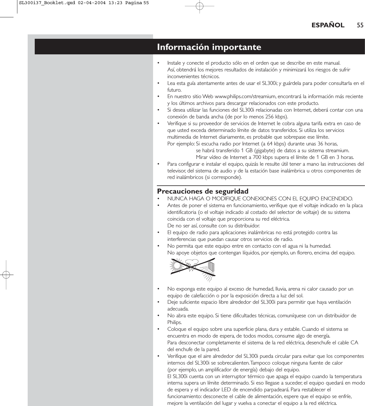 ESPAÑOL 55Información importante• Instale y conecte el producto sólo en el orden que se describe en este manual.Así, obtendrá los mejores resultados de instalación y minimizará los riesgos de sufririnconvenientes técnicos.• Lea esta guía atentamente antes de usar el SL300i; y guárdela para poder consultarla en elfuturo.• En nuestro sitio Web www.philips.com/streamium, encontrará la información más recientey los últimos archivos para descargar relacionados con este producto.• Si desea utilizar las funciones del SL300i relacionadas con Internet, deberá contar con unaconexión de banda ancha (de por lo menos 256 kbps).• Verifique si su proveedor de servicios de Internet le cobra alguna tarifa extra en caso deque usted exceda determinado límite de datos transferidos. Si utiliza los serviciosmultimedia de Internet diariamente, es probable que sobrepase ese límite.Por ejemplo: Si escucha radio por Internet (a 64 kbps) durante unas 36 horas,se habrá transferido 1 GB (gigabyte) de datos a su sistema streamium.Mirar vídeo de Internet a 700 kbps supera el límite de 1 GB en 3 horas.• Para configurar e instalar el equipo, quizás le resulte útil tener a mano las instrucciones deltelevisor, del sistema de audio y de la estación base inalámbrica u otros componentes dered inalámbricos (si corresponde).Precauciones de seguridad• NUNCA HAGA O MODIFIQUE CONEXIONES CON EL EQUIPO ENCENDIDO.• Antes de poner el sistema en funcionamiento, verifique que el voltaje indicado en la placaidentificatoria (o el voltaje indicado al costado del selector de voltaje) de su sistemacoincida con el voltaje que proporciona su red eléctrica.De no ser así, consulte con su distribuidor.• El equipo de radio para aplicaciones inalámbricas no está protegido contra lasinterferencias que puedan causar otros servicios de radio.• No permita que este equipo entre en contacto con el agua ni la humedad.No apoye objetos que contengan líquidos, por ejemplo, un florero, encima del equipo.• No exponga este equipo al exceso de humedad, lluvia, arena ni calor causado por unequipo de calefacción o por la exposición directa a luz del sol.• Deje suficiente espacio libre alrededor del SL300i para permitir que haya ventilaciónadecuada.• No abra este equipo. Si tiene dificultades técnicas, comuníquese con un distribuidor dePhilips.• Coloque el equipo sobre una superficie plana, dura y estable. Cuando el sistema seencuentra en modo de espera, de todos modos, consume algo de energía.Para desconectar completamente el sistema de la red eléctrica, desenchufe el cable CAdel enchufe de la pared.• Verifique que el aire alrededor del SL300i pueda circular para evitar que los componentesinternos del SL300i se sobrecalienten.Tampoco coloque ninguna fuente de calor (por ejemplo, un amplificador de energía) debajo del equipo.El SL300i cuenta con un interruptor térmico que apaga el equipo cuando la temperaturainterna supera un límite determinado. Si eso llegase a suceder, el equipo quedará en modode espera y el indicador LED de encendido parpadeará. Para restablecer elfuncionamiento: desconecte el cable de alimentación, espere que el equipo se enfríe,mejore la ventilación del lugar y vuelva a conectar el equipo a la red eléctrica.SL300i37_Booklet.qxd  02-04-2004  13:23  Pagina 55