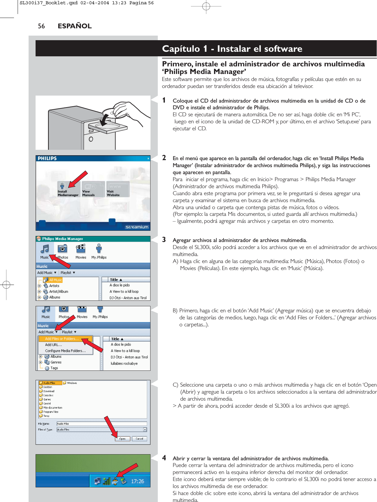 56 ESPAÑOLCapítulo 1 - Instalar el softwarePrimero, instale el administrador de archivos multimedia‘Philips Media Manager’Este software permite que los archivos de música, fotografías y películas que estén en suordenador puedan ser transferidos desde esa ubicación al televisor.1Coloque el CD del administrador de archivos multimedia en la unidad de CD o deDVD e instale el administrador de Philips.El CD se ejecutará de manera automática. De no ser así, haga doble clic en ‘Mi PC’,luego en el icono de la unidad de CD-ROM y, por último, en el archivo ‘Setup.exe’ paraejecutar el CD.2En el menú que aparece en la pantalla del ordenador, haga clic en ‘Install Philips MediaManager’ (Instalar administrador de archivos multimedia Philips), y siga las instruccionesque aparecen en pantalla.Para  iniciar el programa, haga clic en Inicio&gt; Programas &gt; Philips Media Manager(Administrador de archivos multimedia Philips).Cuando abra este programa por primera vez, se le preguntará si desea agregar unacarpeta y examinar el sistema en busca de archivos multimedia.Abra una unidad o carpeta que contenga pistas de música, fotos o vídeos.(Por ejemplo: la carpeta Mis documentos, si usted guarda allí archivos multimedia.) – Igualmente, podrá agregar más archivos y carpetas en otro momento.3Agregar archivos al administrador de archivos multimedia.Desde el SL300i, sólo podrá acceder a los archivos que ve en el administrador de archivosmultimedia.A) Haga clic en alguna de las categorías multimedia: Music (Música), Photos (Fotos) oMovies (Películas). En este ejemplo, haga clic en ‘Music’ (Música).B) Primero, haga clic en el botón ‘Add Music’ (Agregar música) que se encuentra debajode las categorías de medios, luego, haga clic en ‘Add Files or Folders...’ (Agregar archivoso carpetas...).C) Seleccione una carpeta o uno o más archivos multimedia y haga clic en el botón ‘Open(Abrir) y agregue la carpeta o los archivos seleccionados a la ventana del administradorde archivos multimedia.&gt; A partir de ahora, podrá acceder desde el SL300i a los archivos que agregó.4Abrir y cerrar la ventana del administrador de archivos multimedia.Puede cerrar la ventana del administrador de archivos multimedia, pero el iconopermanecerá activo en la esquina inferior derecha del monitor del ordenador.Este icono deberá estar siempre visible; de lo contrario el SL300i no podrá tener acceso alos archivos multimedia de ese ordenador.Si hace doble clic sobre este icono, abrirá la ventana del administrador de archivosmultimedia.SL300i37_Booklet.qxd  02-04-2004  13:23  Pagina 56