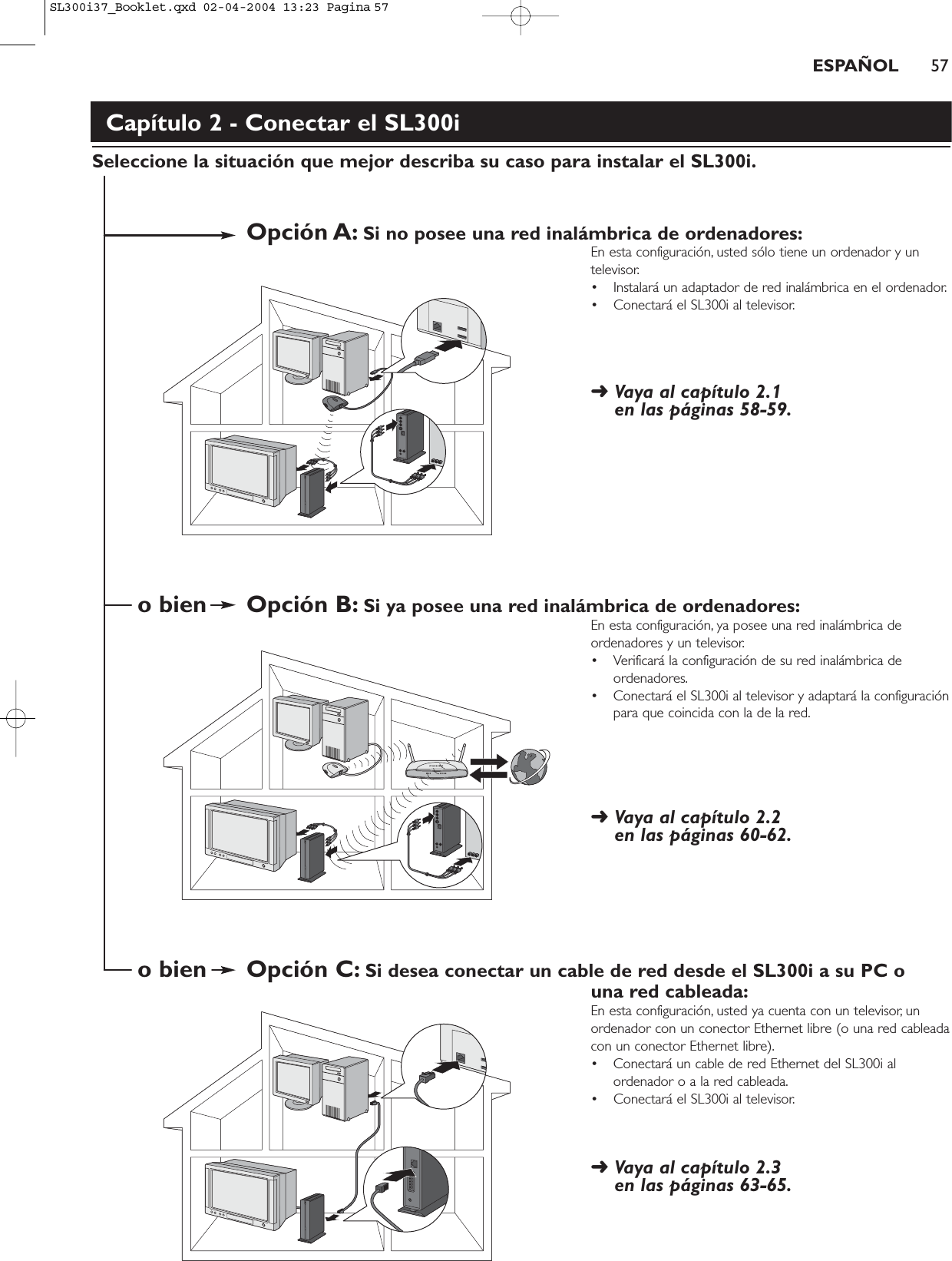 ESPAÑOL 57Capítulo 2 - Conectar el SL300iSeleccione la situación que mejor describa su caso para instalar el SL300i.Opción A: Si no posee una red inalámbrica de ordenadores:En esta configuración, usted sólo tiene un ordenador y untelevisor.• Instalará un adaptador de red inalámbrica en el ordenador.• Conectará el SL300i al televisor.➜ Vaya al capítulo 2.1 en las páginas 58-59.o bien Opción B: Si ya posee una red inalámbrica de ordenadores:En esta configuración, ya posee una red inalámbrica deordenadores y un televisor.• Verificará la configuración de su red inalámbrica deordenadores.• Conectará el SL300i al televisor y adaptará la configuraciónpara que coincida con la de la red.➜ Vaya al capítulo 2.2 en las páginas 60-62.o bien Opción C: Si desea conectar un cable de red desde el SL300i a su PC o una red cableada:En esta configuración, usted ya cuenta con un televisor, unordenador con un conector Ethernet libre (o una red cableadacon un conector Ethernet libre).• Conectará un cable de red Ethernet del SL300i alordenador o a la red cableada.• Conectará el SL300i al televisor.➜ Vaya al capítulo 2.3 en las páginas 63-65.SL300i37_Booklet.qxd  02-04-2004  13:23  Pagina 57