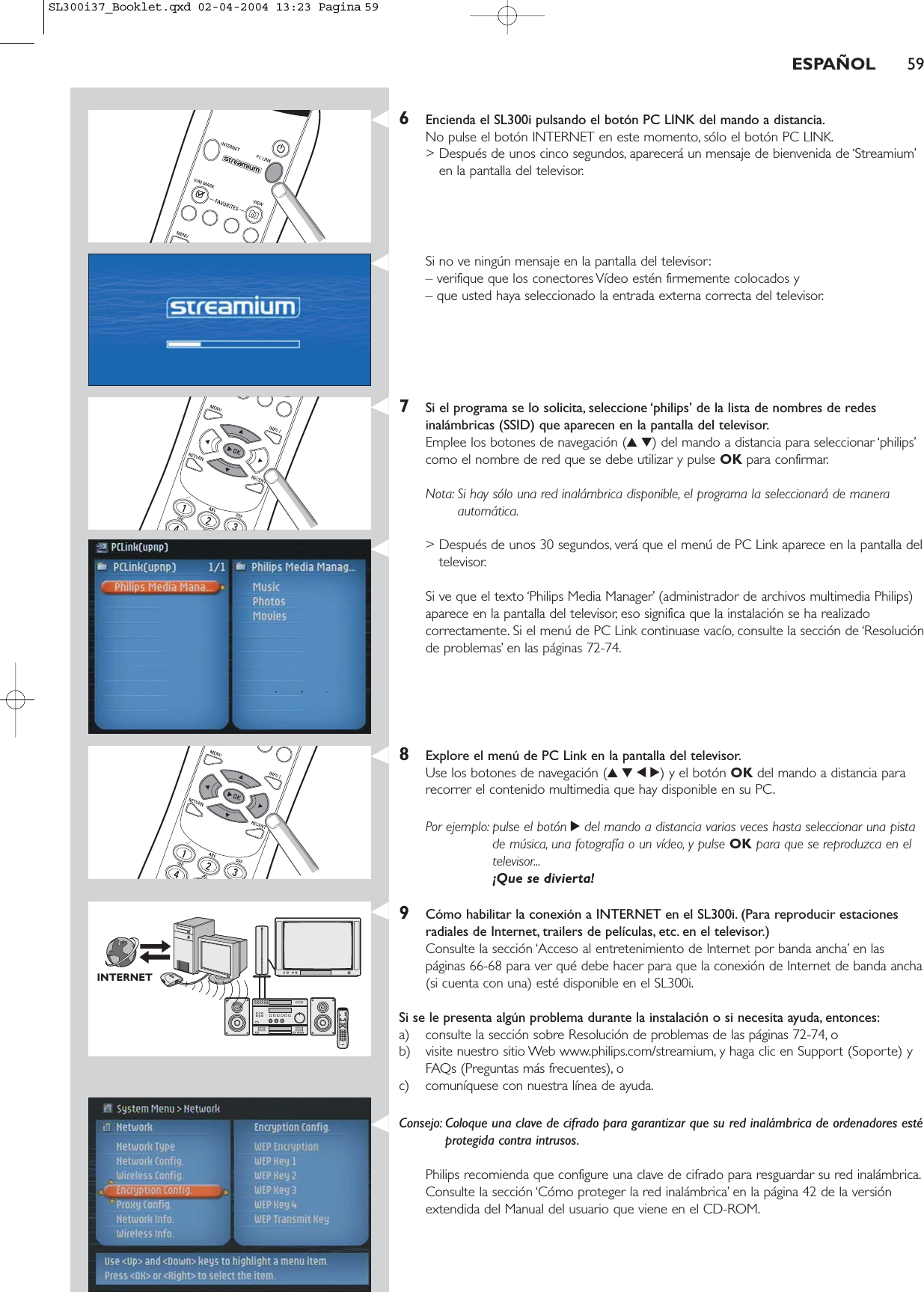 ESPAÑOL 596Encienda el SL300i pulsando el botón PC LINK del mando a distancia.No pulse el botón INTERNET en este momento, sólo el botón PC LINK.&gt; Después de unos cinco segundos, aparecerá un mensaje de bienvenida de ‘Streamium’en la pantalla del televisor.Si no ve ningún mensaje en la pantalla del televisor:– verifique que los conectores Vídeo estén firmemente colocados y – que usted haya seleccionado la entrada externa correcta del televisor.7Si el programa se lo solicita, seleccione ‘philips’ de la lista de nombres de redesinalámbricas (SSID) que aparecen en la pantalla del televisor.Emplee los botones de navegación (34) del mando a distancia para seleccionar ‘philips’como el nombre de red que se debe utilizar y pulse OK para confirmar.Nota: Si hay sólo una red inalámbrica disponible, el programa la seleccionará de maneraautomática.&gt; Después de unos 30 segundos, verá que el menú de PC Link aparece en la pantalla deltelevisor.Si ve que el texto ‘Philips Media Manager’ (administrador de archivos multimedia Philips)aparece en la pantalla del televisor, eso significa que la instalación se ha realizadocorrectamente. Si el menú de PC Link continuase vacío, consulte la sección de ‘Resoluciónde problemas’ en las páginas 72-74.8Explore el menú de PC Link en la pantalla del televisor.Use los botones de navegación (3412) y el botón OK del mando a distancia pararecorrer el contenido multimedia que hay disponible en su PC.Por ejemplo: pulse el botón 2del mando a distancia varias veces hasta seleccionar una pistade música, una fotografía o un vídeo, y pulse OK para que se reproduzca en eltelevisor...¡Que se divierta!9Cómo habilitar la conexión a INTERNET en el SL300i. (Para reproducir estacionesradiales de Internet, trailers de películas, etc. en el televisor.)Consulte la sección ‘Acceso al entretenimiento de Internet por banda ancha’ en las páginas 66-68 para ver qué debe hacer para que la conexión de Internet de banda ancha(si cuenta con una) esté disponible en el SL300i.Si se le presenta algún problema durante la instalación o si necesita ayuda, entonces:a) consulte la sección sobre Resolución de problemas de las páginas 72-74, o b) visite nuestro sitio Web www.philips.com/streamium, y haga clic en Support (Soporte) yFAQs (Preguntas más frecuentes), o c) comuníquese con nuestra línea de ayuda.Consejo: Coloque una clave de cifrado para garantizar que su red inalámbrica de ordenadores estéprotegida contra intrusos.Philips recomienda que configure una clave de cifrado para resguardar su red inalámbrica.Consulte la sección ‘Cómo proteger la red inalámbrica’ en la página 42 de la versiónextendida del Manual del usuario que viene en el CD-ROM.INTERNETSL300i37_Booklet.qxd  02-04-2004  13:23  Pagina 59