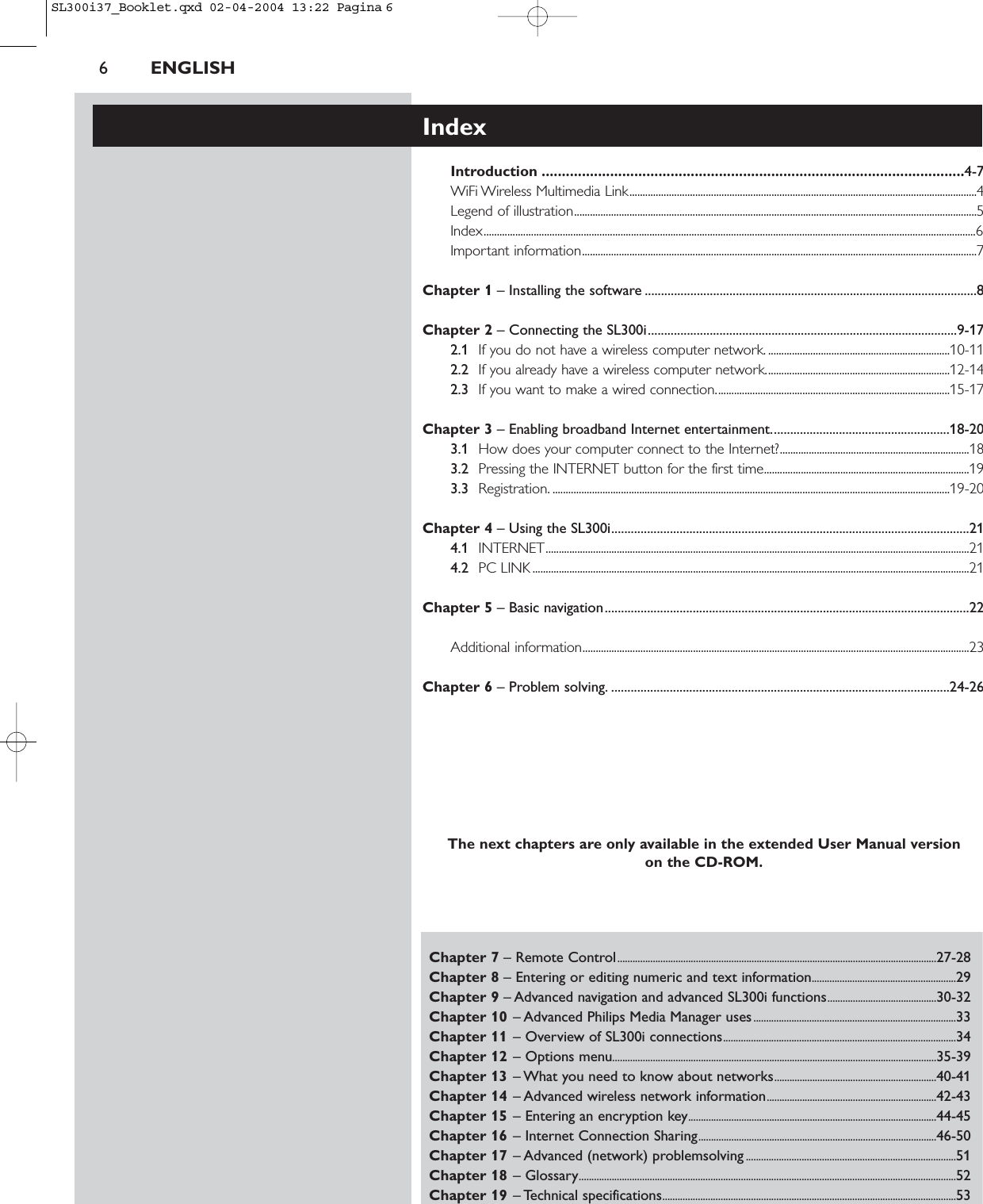 6ENGLISHChapter 7 – Remote Control..............................................................................................................................27-28Chapter 8 – Entering or editing numeric and text information.........................................................29Chapter 9 – Advanced navigation and advanced SL300i functions...........................................30-32Chapter 10 – Advanced Philips Media Manager uses................................................................................33Chapter 11 – Overview of SL300i connections............................................................................................34Chapter 12 – Options menu................................................................................................................................35-39Chapter 13 – What you need to know about networks................................................................40-41Chapter 14 – Advanced wireless network information...................................................................42-43Chapter 15 – Entering an encryption key..................................................................................................44-45Chapter 16 – Internet Connection Sharing..............................................................................................46-50Chapter 17 – Advanced (network) problemsolving...................................................................................51Chapter 18 – Glossary.....................................................................................................................................................52Chapter 19 – Technical specifications....................................................................................................................53IndexIntroduction .........................................................................................................4-7WiFi Wireless Multimedia Link....................................................................................................................................4Legend of illustration.........................................................................................................................................................5Index...........................................................................................................................................................................................6Important information......................................................................................................................................................7Chapter 1 – Installing the software ......................................................................................................8Chapter 2 – Connecting the SL300i...............................................................................................9-172.1 If you do not have a wireless computer network. .....................................................................10-112.2 If you already have a wireless computer network......................................................................12-142.3 If you want to make a wired connection.........................................................................................15-17Chapter 3 – Enabling broadband Internet entertainment.......................................................18-203.1 How does your computer connect to the Internet?........................................................................183.2 Pressing the INTERNET button for the first time..............................................................................193.3 Registration. .......................................................................................................................................................19-20Chapter 4 – Using the SL300i..............................................................................................................214.1 INTERNET.................................................................................................................................................................214.2 PC LINK ......................................................................................................................................................................21Chapter 5 – Basic navigation................................................................................................................22Additional information...................................................................................................................................................23Chapter 6 – Problem solving. ........................................................................................................24-26The next chapters are only available in the extended User Manual version on the CD-ROM.SL300i37_Booklet.qxd  02-04-2004  13:22  Pagina 6