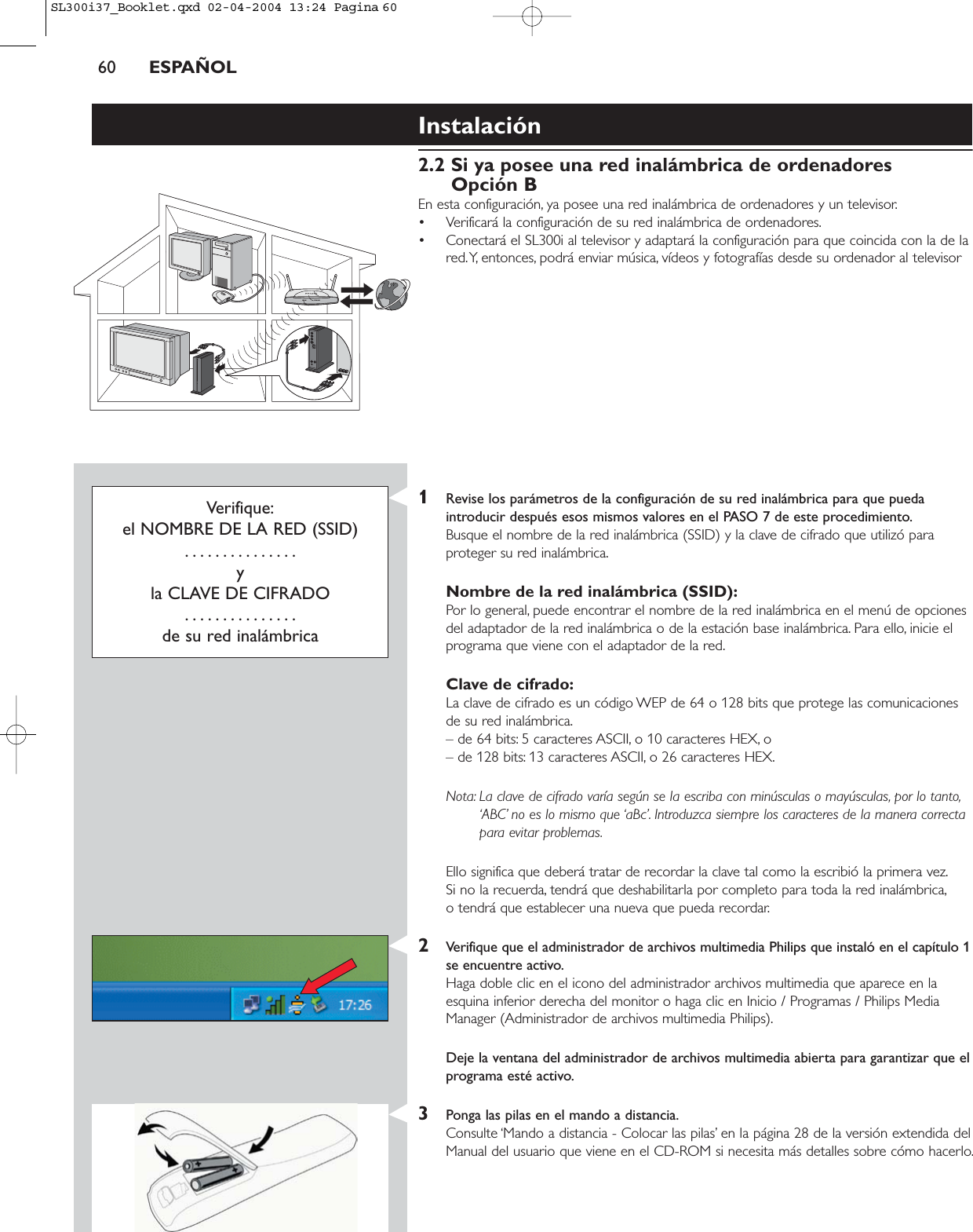 60 ESPAÑOLInstalación2.2 Si ya posee una red inalámbrica de ordenadoresOpción BEn esta configuración, ya posee una red inalámbrica de ordenadores y un televisor.• Verificará la configuración de su red inalámbrica de ordenadores.• Conectará el SL300i al televisor y adaptará la configuración para que coincida con la de lared.Y, entonces, podrá enviar música, vídeos y fotografías desde su ordenador al televisorVerifique:el NOMBRE DE LA RED (SSID)...............y la CLAVE DE CIFRADO...............de su red inalámbrica1Revise los parámetros de la configuración de su red inalámbrica para que puedaintroducir después esos mismos valores en el PASO 7 de este procedimiento.Busque el nombre de la red inalámbrica (SSID) y la clave de cifrado que utilizó paraproteger su red inalámbrica.Nombre de la red inalámbrica (SSID):Por lo general, puede encontrar el nombre de la red inalámbrica en el menú de opcionesdel adaptador de la red inalámbrica o de la estación base inalámbrica. Para ello, inicie elprograma que viene con el adaptador de la red.Clave de cifrado:La clave de cifrado es un código WEP de 64 o 128 bits que protege las comunicacionesde su red inalámbrica.– de 64 bits: 5 caracteres ASCII, o 10 caracteres HEX, o – de 128 bits: 13 caracteres ASCII, o 26 caracteres HEX.Nota: La clave de cifrado varía según se la escriba con minúsculas o mayúsculas, por lo tanto,‘ABC’ no es lo mismo que ‘aBc’. Introduzca siempre los caracteres de la manera correctapara evitar problemas.Ello significa que deberá tratar de recordar la clave tal como la escribió la primera vez.Si no la recuerda, tendrá que deshabilitarla por completo para toda la red inalámbrica,o tendrá que establecer una nueva que pueda recordar.2Verifique que el administrador de archivos multimedia Philips que instaló en el capítulo 1se encuentre activo.Haga doble clic en el icono del administrador archivos multimedia que aparece en laesquina inferior derecha del monitor o haga clic en Inicio / Programas / Philips MediaManager (Administrador de archivos multimedia Philips).Deje la ventana del administrador de archivos multimedia abierta para garantizar que elprograma esté activo.3Ponga las pilas en el mando a distancia.Consulte ‘Mando a distancia - Colocar las pilas’ en la página 28 de la versión extendida delManual del usuario que viene en el CD-ROM si necesita más detalles sobre cómo hacerlo.SL300i37_Booklet.qxd  02-04-2004  13:24  Pagina 60