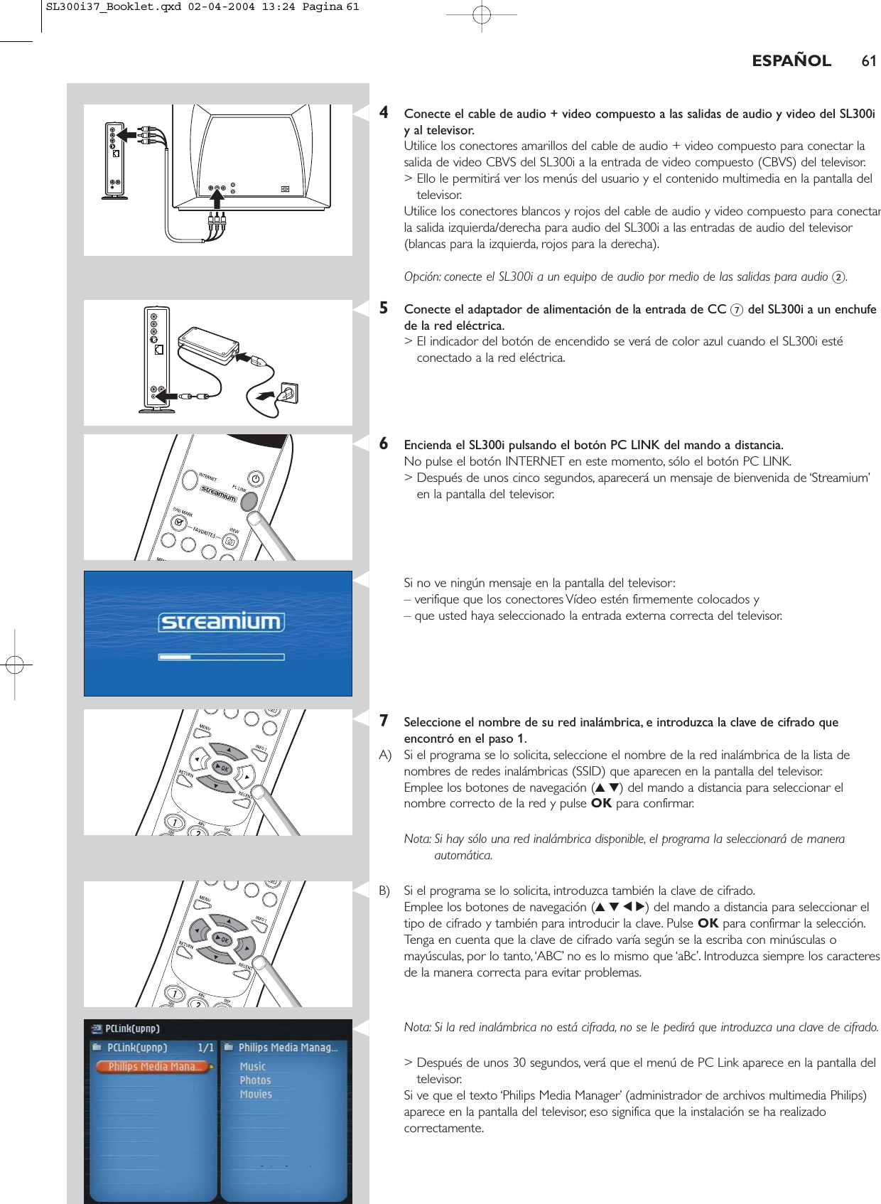 ESPAÑOL 614Conecte el cable de audio + video compuesto a las salidas de audio y video del SL300iy al televisor.Utilice los conectores amarillos del cable de audio + video compuesto para conectar lasalida de video CBVS del SL300i a la entrada de video compuesto (CBVS) del televisor.&gt; Ello le permitirá ver los menús del usuario y el contenido multimedia en la pantalla deltelevisor.Utilice los conectores blancos y rojos del cable de audio y video compuesto para conectarla salida izquierda/derecha para audio del SL300i a las entradas de audio del televisor(blancas para la izquierda, rojos para la derecha).Opción: conecte el SL300i a un equipo de audio por medio de las salidas para audio 2.5Conecte el adaptador de alimentación de la entrada de CC 7del SL300i a un enchufede la red eléctrica.&gt; El indicador del botón de encendido se verá de color azul cuando el SL300i estéconectado a la red eléctrica.6Encienda el SL300i pulsando el botón PC LINK del mando a distancia.No pulse el botón INTERNET en este momento, sólo el botón PC LINK.&gt; Después de unos cinco segundos, aparecerá un mensaje de bienvenida de ‘Streamium’en la pantalla del televisor.Si no ve ningún mensaje en la pantalla del televisor:– verifique que los conectores Vídeo estén firmemente colocados y – que usted haya seleccionado la entrada externa correcta del televisor.7Seleccione el nombre de su red inalámbrica, e introduzca la clave de cifrado queencontró en el paso 1.A) Si el programa se lo solicita, seleccione el nombre de la red inalámbrica de la lista denombres de redes inalámbricas (SSID) que aparecen en la pantalla del televisor.Emplee los botones de navegación (34) del mando a distancia para seleccionar elnombre correcto de la red y pulse OK para confirmar.Nota: Si hay sólo una red inalámbrica disponible, el programa la seleccionará de maneraautomática.B) Si el programa se lo solicita, introduzca también la clave de cifrado.Emplee los botones de navegación (3412) del mando a distancia para seleccionar eltipo de cifrado y también para introducir la clave. Pulse OK para confirmar la selección.Tenga en cuenta que la clave de cifrado varía según se la escriba con minúsculas omayúsculas, por lo tanto,‘ABC’ no es lo mismo que ‘aBc’. Introduzca siempre los caracteresde la manera correcta para evitar problemas.Nota: Si la red inalámbrica no está cifrada, no se le pedirá que introduzca una clave de cifrado.&gt; Después de unos 30 segundos, verá que el menú de PC Link aparece en la pantalla deltelevisor.Si ve que el texto ‘Philips Media Manager’ (administrador de archivos multimedia Philips)aparece en la pantalla del televisor, eso significa que la instalación se ha realizadocorrectamente.SL300i37_Booklet.qxd  02-04-2004  13:24  Pagina 61