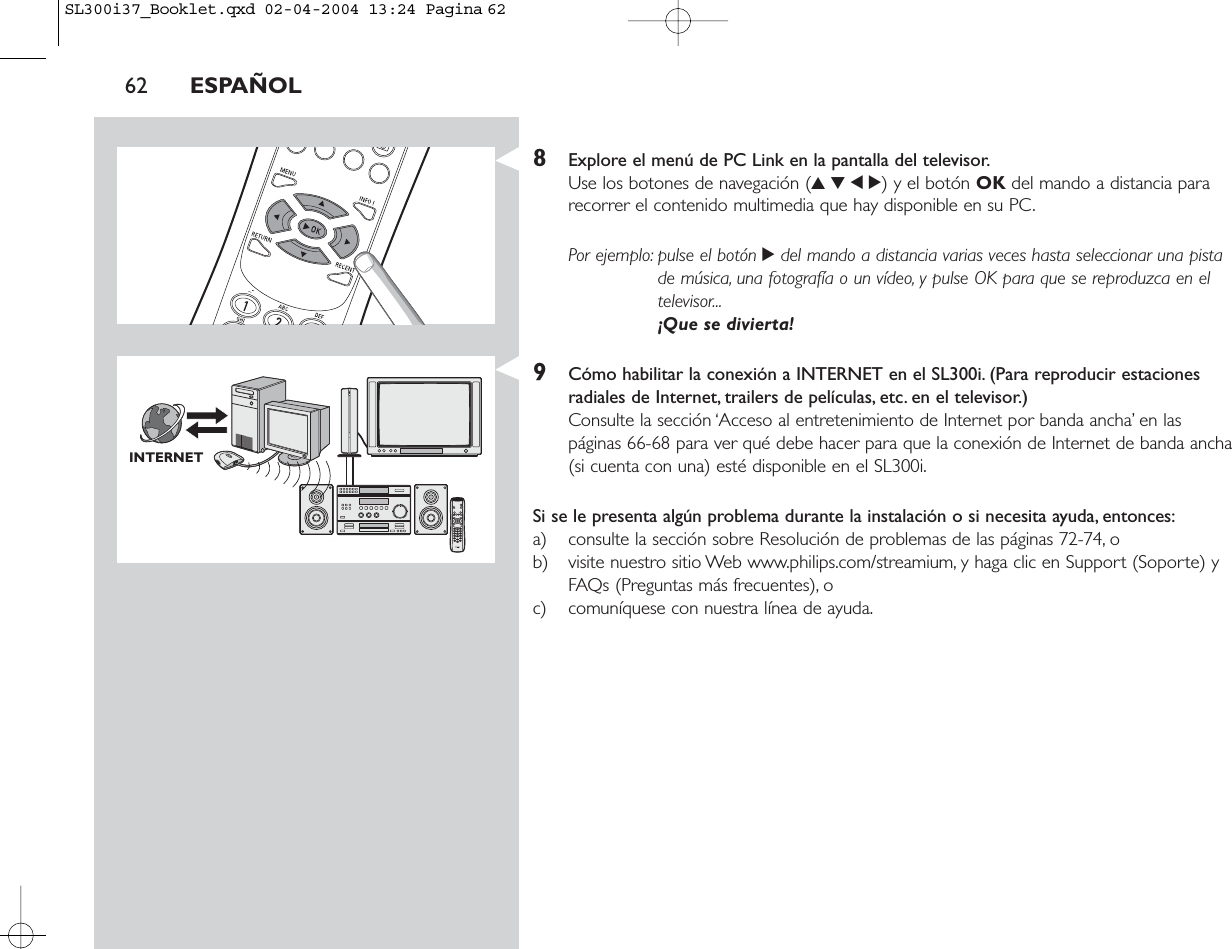 62 ESPAÑOL8Explore el menú de PC Link en la pantalla del televisor.Use los botones de navegación (3412) y el botón OK del mando a distancia pararecorrer el contenido multimedia que hay disponible en su PC.Por ejemplo: pulse el botón 2del mando a distancia varias veces hasta seleccionar una pistade música, una fotografía o un vídeo, y pulse OK para que se reproduzca en eltelevisor...¡Que se divierta!9Cómo habilitar la conexión a INTERNET en el SL300i. (Para reproducir estacionesradiales de Internet, trailers de películas, etc. en el televisor.)Consulte la sección ‘Acceso al entretenimiento de Internet por banda ancha’ en las páginas 66-68 para ver qué debe hacer para que la conexión de Internet de banda ancha(si cuenta con una) esté disponible en el SL300i.Si se le presenta algún problema durante la instalación o si necesita ayuda, entonces:a) consulte la sección sobre Resolución de problemas de las páginas 72-74, o b) visite nuestro sitio Web www.philips.com/streamium, y haga clic en Support (Soporte) yFAQs (Preguntas más frecuentes), o c) comuníquese con nuestra línea de ayuda.INTERNETSL300i37_Booklet.qxd  02-04-2004  13:24  Pagina 62