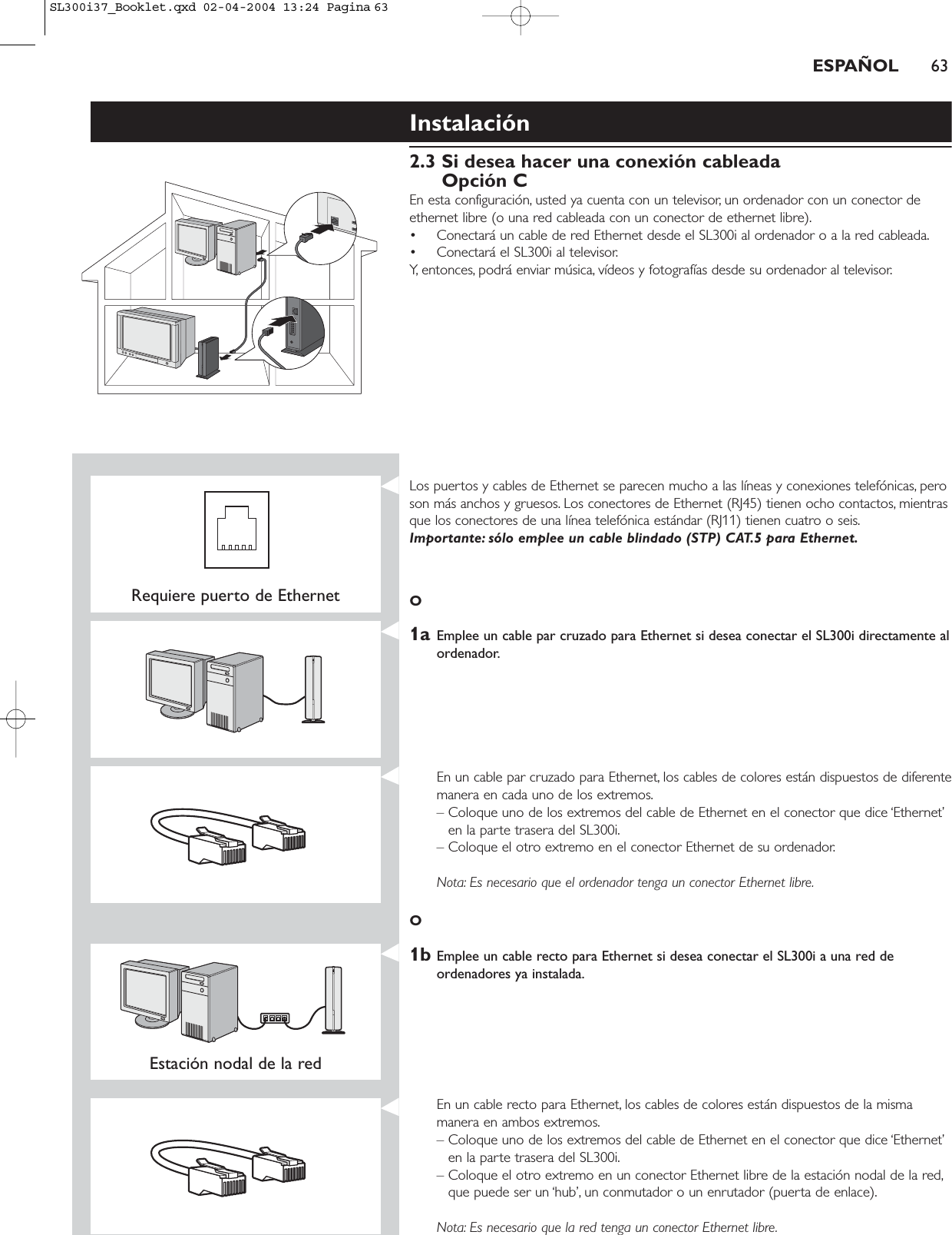 ESPAÑOL 63Instalación2.3 Si desea hacer una conexión cableadaOpción CEn esta configuración, usted ya cuenta con un televisor, un ordenador con un conector deethernet libre (o una red cableada con un conector de ethernet libre).• Conectará un cable de red Ethernet desde el SL300i al ordenador o a la red cableada.• Conectará el SL300i al televisor.Y, entonces, podrá enviar música, vídeos y fotografías desde su ordenador al televisor.Requiere puerto de EthernetLos puertos y cables de Ethernet se parecen mucho a las líneas y conexiones telefónicas, peroson más anchos y gruesos. Los conectores de Ethernet (RJ45) tienen ocho contactos, mientrasque los conectores de una línea telefónica estándar (RJ11) tienen cuatro o seis.Importante: sólo emplee un cable blindado (STP) CAT.5 para Ethernet.O1a Emplee un cable par cruzado para Ethernet si desea conectar el SL300i directamente alordenador.En un cable par cruzado para Ethernet, los cables de colores están dispuestos de diferentemanera en cada uno de los extremos.– Coloque uno de los extremos del cable de Ethernet en el conector que dice ‘Ethernet’en la parte trasera del SL300i.– Coloque el otro extremo en el conector Ethernet de su ordenador.Nota: Es necesario que el ordenador tenga un conector Ethernet libre.O1b Emplee un cable recto para Ethernet si desea conectar el SL300i a una red deordenadores ya instalada.Estación nodal de la red En un cable recto para Ethernet, los cables de colores están dispuestos de la mismamanera en ambos extremos.– Coloque uno de los extremos del cable de Ethernet en el conector que dice ‘Ethernet’en la parte trasera del SL300i.– Coloque el otro extremo en un conector Ethernet libre de la estación nodal de la red,que puede ser un ‘hub’, un conmutador o un enrutador (puerta de enlace).Nota: Es necesario que la red tenga un conector Ethernet libre.SL300i37_Booklet.qxd  02-04-2004  13:24  Pagina 63