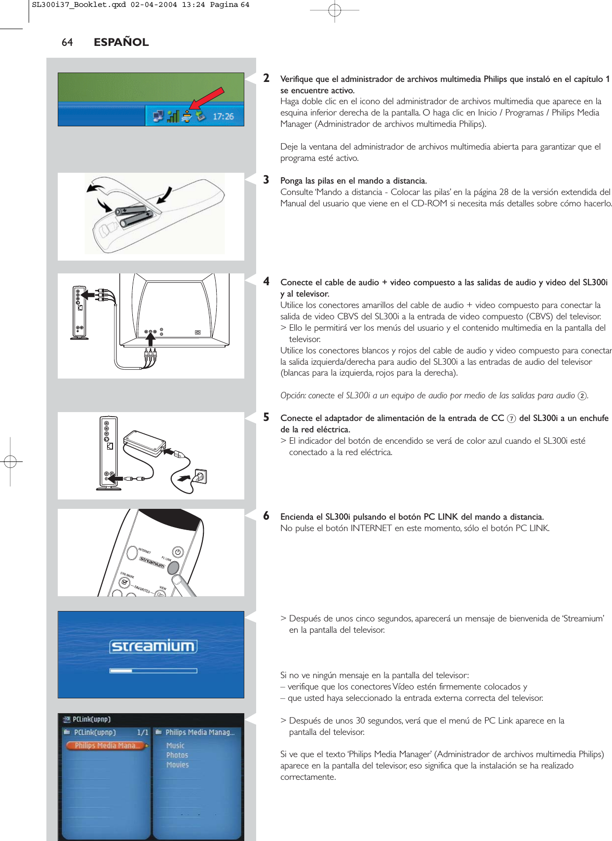 64 ESPAÑOL2Verifique que el administrador de archivos multimedia Philips que instaló en el capítulo 1se encuentre activo.Haga doble clic en el icono del administrador de archivos multimedia que aparece en laesquina inferior derecha de la pantalla. O haga clic en Inicio / Programas / Philips MediaManager (Administrador de archivos multimedia Philips).Deje la ventana del administrador de archivos multimedia abierta para garantizar que elprograma esté activo.3Ponga las pilas en el mando a distancia.Consulte ‘Mando a distancia - Colocar las pilas’ en la página 28 de la versión extendida delManual del usuario que viene en el CD-ROM si necesita más detalles sobre cómo hacerlo.4Conecte el cable de audio + video compuesto a las salidas de audio y video del SL300iy al televisor.Utilice los conectores amarillos del cable de audio + video compuesto para conectar lasalida de video CBVS del SL300i a la entrada de video compuesto (CBVS) del televisor.&gt; Ello le permitirá ver los menús del usuario y el contenido multimedia en la pantalla deltelevisor.Utilice los conectores blancos y rojos del cable de audio y video compuesto para conectarla salida izquierda/derecha para audio del SL300i a las entradas de audio del televisor(blancas para la izquierda, rojos para la derecha).Opción: conecte el SL300i a un equipo de audio por medio de las salidas para audio 2.5Conecte el adaptador de alimentación de la entrada de CC 7del SL300i a un enchufede la red eléctrica.&gt; El indicador del botón de encendido se verá de color azul cuando el SL300i estéconectado a la red eléctrica.6Encienda el SL300i pulsando el botón PC LINK del mando a distancia.No pulse el botón INTERNET en este momento, sólo el botón PC LINK.&gt; Después de unos cinco segundos, aparecerá un mensaje de bienvenida de ‘Streamium’en la pantalla del televisor.Si no ve ningún mensaje en la pantalla del televisor:– verifique que los conectores Vídeo estén firmemente colocados y – que usted haya seleccionado la entrada externa correcta del televisor.&gt; Después de unos 30 segundos, verá que el menú de PC Link aparece en la pantalla del televisor.Si ve que el texto ‘Philips Media Manager’ (Administrador de archivos multimedia Philips)aparece en la pantalla del televisor, eso significa que la instalación se ha realizadocorrectamente.SL300i37_Booklet.qxd  02-04-2004  13:24  Pagina 64