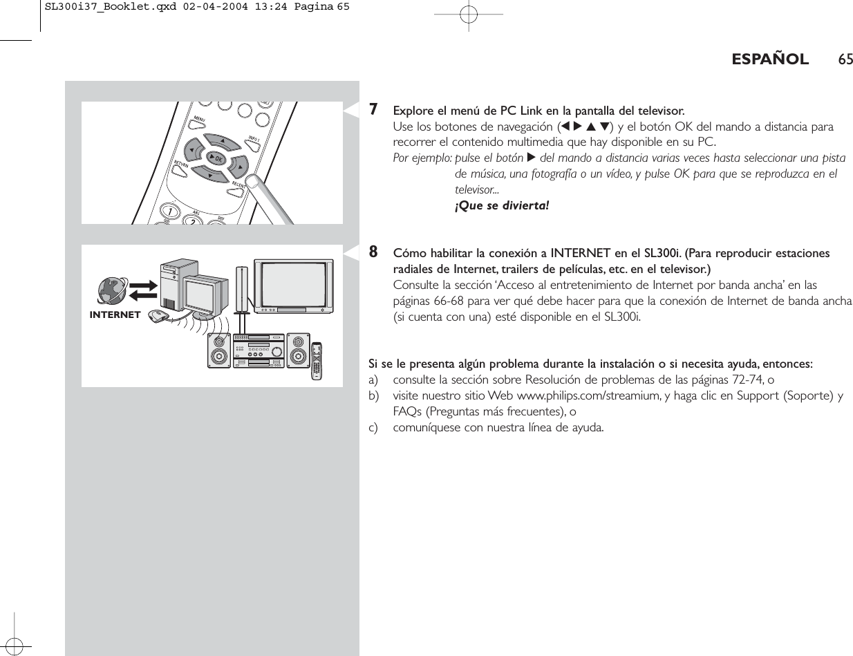 ESPAÑOL 657Explore el menú de PC Link en la pantalla del televisor.Use los botones de navegación (1234) y el botón OK del mando a distancia pararecorrer el contenido multimedia que hay disponible en su PC.Por ejemplo: pulse el botón 2del mando a distancia varias veces hasta seleccionar una pistade música, una fotografía o un vídeo, y pulse OK para que se reproduzca en eltelevisor...¡Que se divierta!8Cómo habilitar la conexión a INTERNET en el SL300i. (Para reproducir estacionesradiales de Internet, trailers de películas, etc. en el televisor.)Consulte la sección ‘Acceso al entretenimiento de Internet por banda ancha’ en las páginas 66-68 para ver qué debe hacer para que la conexión de Internet de banda ancha(si cuenta con una) esté disponible en el SL300i.Si se le presenta algún problema durante la instalación o si necesita ayuda, entonces:a) consulte la sección sobre Resolución de problemas de las páginas 72-74, o b) visite nuestro sitio Web www.philips.com/streamium, y haga clic en Support (Soporte) yFAQs (Preguntas más frecuentes), o c) comuníquese con nuestra línea de ayuda.INTERNETSL300i37_Booklet.qxd  02-04-2004  13:24  Pagina 65