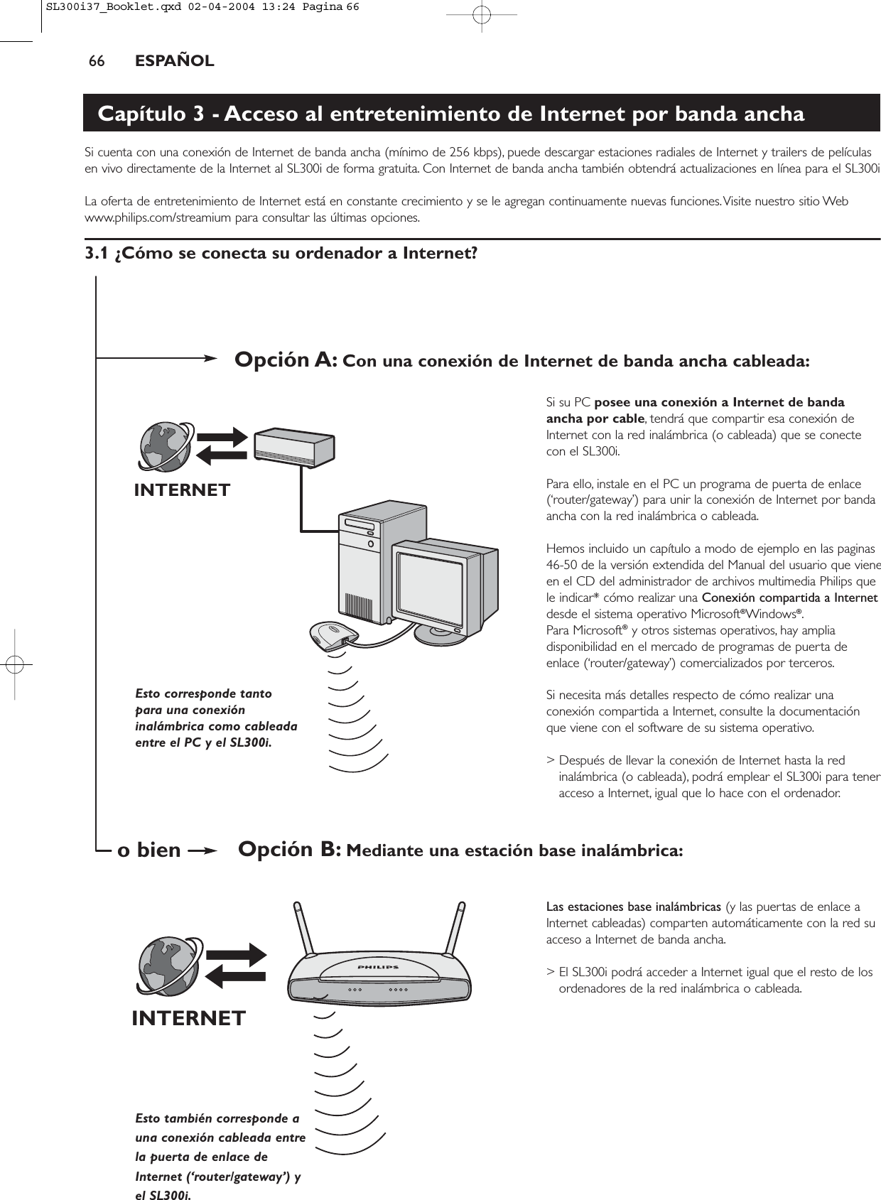 66 ESPAÑOLCapítulo 3 - Acceso al entretenimiento de Internet por banda anchaSi cuenta con una conexión de Internet de banda ancha (mínimo de 256 kbps), puede descargar estaciones radiales de Internet y trailers de películasen vivo directamente de la Internet al SL300i de forma gratuita. Con Internet de banda ancha también obtendrá actualizaciones en línea para el SL300iLa oferta de entretenimiento de Internet está en constante crecimiento y se le agregan continuamente nuevas funciones.Visite nuestro sitio Webwww.philips.com/streamium para consultar las últimas opciones.3.1 ¿Cómo se conecta su ordenador a Internet?Si su PC posee una conexión a Internet de bandaancha por cable, tendrá que compartir esa conexión deInternet con la red inalámbrica (o cableada) que se conectecon el SL300i.Para ello, instale en el PC un programa de puerta de enlace(‘router/gateway’) para unir la conexión de Internet por bandaancha con la red inalámbrica o cableada.Hemos incluido un capítulo a modo de ejemplo en las paginas46-50 de la versión extendida del Manual del usuario que vieneen el CD del administrador de archivos multimedia Philips quele indicar* cómo realizar una Conexión compartida a Internetdesde el sistema operativo Microsoft®Windows®.Para Microsoft®y otros sistemas operativos, hay ampliadisponibilidad en el mercado de programas de puerta deenlace (‘router/gateway’) comercializados por terceros.Si necesita más detalles respecto de cómo realizar unaconexión compartida a Internet, consulte la documentaciónque viene con el software de su sistema operativo.&gt; Después de llevar la conexión de Internet hasta la redinalámbrica (o cableada), podrá emplear el SL300i para teneracceso a Internet, igual que lo hace con el ordenador.Las estaciones base inalámbricas (y las puertas de enlace aInternet cableadas) comparten automáticamente con la red suacceso a Internet de banda ancha.&gt; El SL300i podrá acceder a Internet igual que el resto de losordenadores de la red inalámbrica o cableada.INTERNETINTERNETEsto corresponde tantopara una conexióninalámbrica como cableadaentre el PC y el SL300i.Esto también corresponde auna conexión cableada entre la puerta de enlace deInternet (‘router/gateway’) yel SL300i.Opción A: Con una conexión de Internet de banda ancha cableada:Opción B: Mediante una estación base inalámbrica:o bienSL300i37_Booklet.qxd  02-04-2004  13:24  Pagina 66