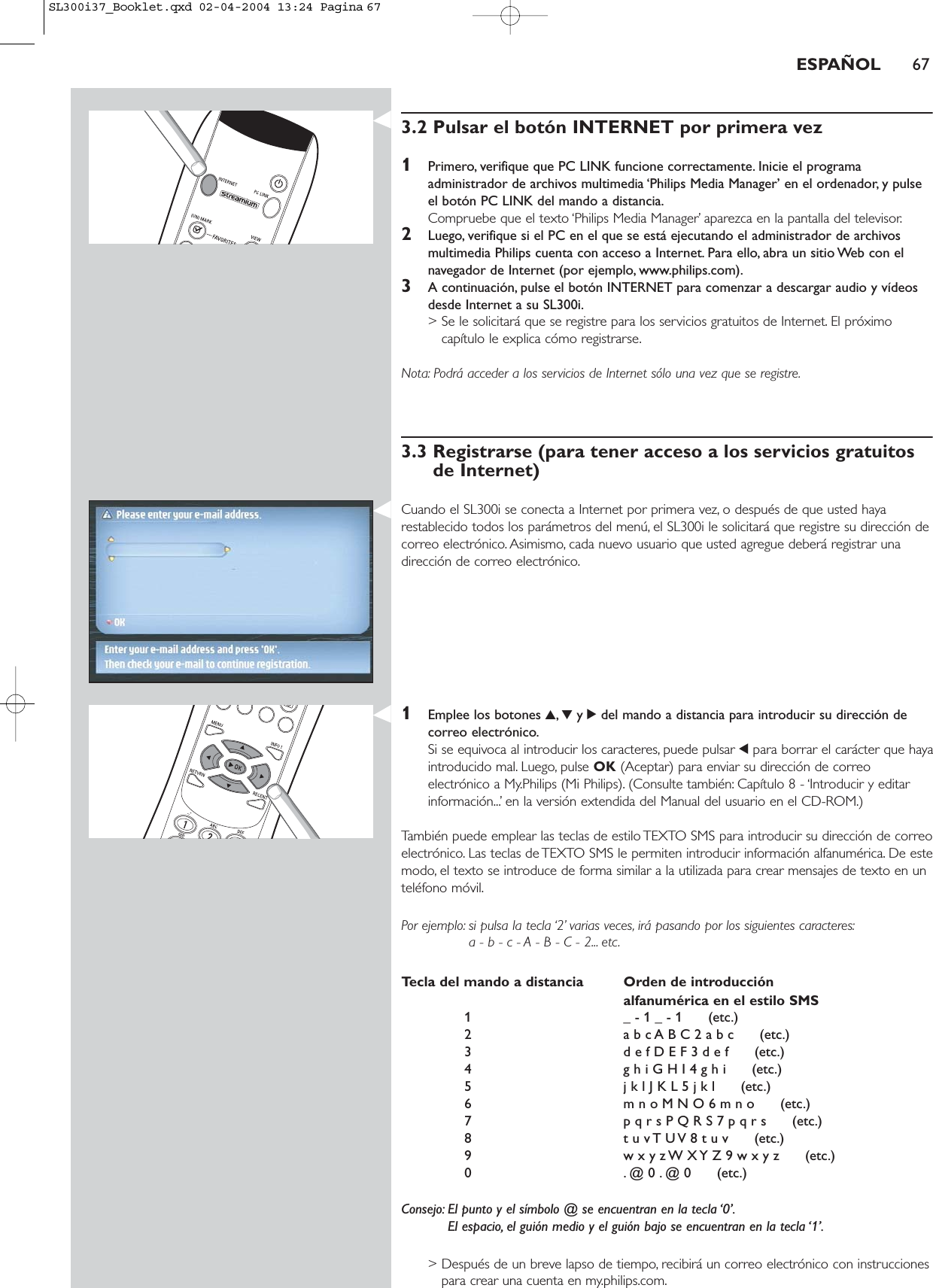 ESPAÑOL 673.2 Pulsar el botón INTERNET por primera vez1Primero, verifique que PC LINK funcione correctamente. Inicie el programaadministrador de archivos multimedia ‘Philips Media Manager’ en el ordenador, y pulseel botón PC LINK del mando a distancia.Compruebe que el texto ‘Philips Media Manager’ aparezca en la pantalla del televisor.2Luego, verifique si el PC en el que se está ejecutando el administrador de archivosmultimedia Philips cuenta con acceso a Internet. Para ello, abra un sitio Web con elnavegador de Internet (por ejemplo, www.philips.com).3A continuación, pulse el botón INTERNET para comenzar a descargar audio y vídeosdesde Internet a su SL300i.&gt; Se le solicitará que se registre para los servicios gratuitos de Internet. El próximocapítulo le explica cómo registrarse.Nota: Podrá acceder a los servicios de Internet sólo una vez que se registre.3.3 Registrarse (para tener acceso a los servicios gratuitosde Internet)Cuando el SL300i se conecta a Internet por primera vez, o después de que usted hayarestablecido todos los parámetros del menú, el SL300i le solicitará que registre su dirección decorreo electrónico. Asimismo, cada nuevo usuario que usted agregue deberá registrar unadirección de correo electrónico.1Emplee los botones 3,4y 2del mando a distancia para introducir su dirección decorreo electrónico.Si se equivoca al introducir los caracteres, puede pulsar 1para borrar el carácter que hayaintroducido mal. Luego, pulse OK (Aceptar) para enviar su dirección de correoelectrónico a My.Philips (Mi Philips). (Consulte también: Capítulo 8 - ‘Introducir y editarinformación...’ en la versión extendida del Manual del usuario en el CD-ROM.)También puede emplear las teclas de estilo TEXTO SMS para introducir su dirección de correoelectrónico. Las teclas de TEXTO SMS le permiten introducir información alfanumérica. De estemodo, el texto se introduce de forma similar a la utilizada para crear mensajes de texto en unteléfono móvil.Por ejemplo: si pulsa la tecla ‘2’ varias veces, irá pasando por los siguientes caracteres:a - b - c - A - B - C - 2... etc.Tecla del mando a distancia Orden de introducción alfanumérica en el estilo SMS1 _ - 1 _ - 1      (etc.)2 a b c A B C 2 a b c      (etc.)3 d e f D E F 3 d e f      (etc.)4 g h i G H I 4 g h i      (etc.)5 j k l J K L 5 j k l      (etc.)6 m n o M N O 6 m n o      (etc.)7 p q r s P Q R S 7 p q r s      (etc.)8 t u v T U V 8 t u v      (etc.)9 w x y z W X Y Z 9 w x y z      (etc.)0 . @ 0 . @ 0      (etc.)Consejo: El punto y el símbolo @ se encuentran en la tecla ‘0’.El espacio, el guión medio y el guión bajo se encuentran en la tecla ‘1’.&gt; Después de un breve lapso de tiempo, recibirá un correo electrónico con instruccionespara crear una cuenta en my.philips.com.SL300i37_Booklet.qxd  02-04-2004  13:24  Pagina 67