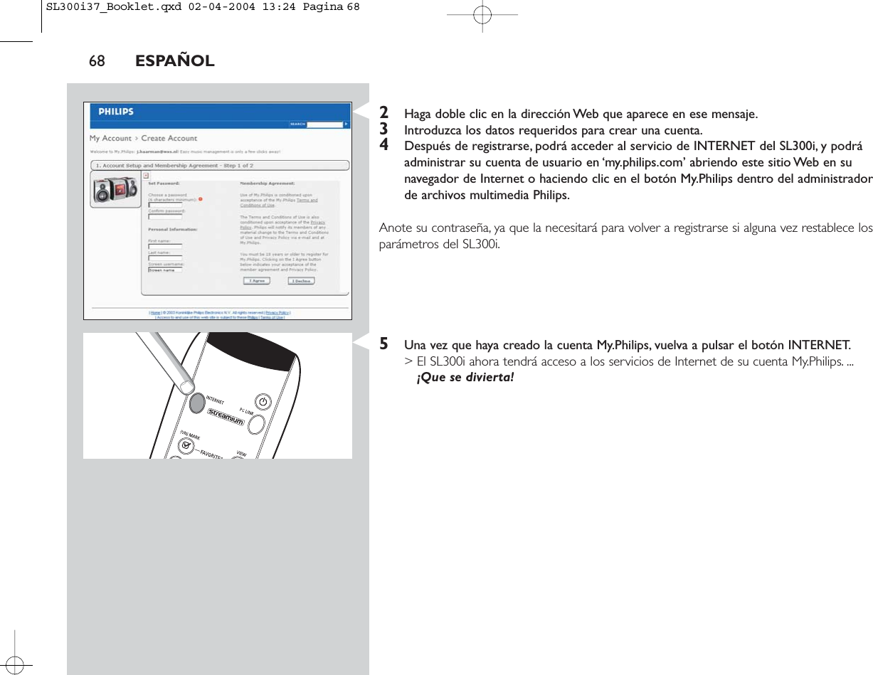 68 ESPAÑOL2Haga doble clic en la dirección Web que aparece en ese mensaje.3Introduzca los datos requeridos para crear una cuenta.4Después de registrarse, podrá acceder al servicio de INTERNET del SL300i, y podráadministrar su cuenta de usuario en ‘my.philips.com’ abriendo este sitio Web en sunavegador de Internet o haciendo clic en el botón My.Philips dentro del administradorde archivos multimedia Philips.Anote su contraseña, ya que la necesitará para volver a registrarse si alguna vez restablece losparámetros del SL300i.5Una vez que haya creado la cuenta My.Philips, vuelva a pulsar el botón INTERNET.&gt; El SL300i ahora tendrá acceso a los servicios de Internet de su cuenta My.Philips. ...¡Que se divierta!SL300i37_Booklet.qxd  02-04-2004  13:24  Pagina 68