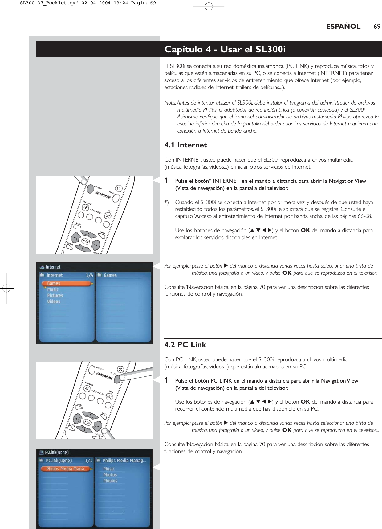 ESPAÑOL 69Capítulo 4 - Usar el SL300iEl SL300i se conecta a su red doméstica inalámbrica (PC LINK) y reproduce música, fotos ypelículas que estén almacenadas en su PC, o se conecta a Internet (INTERNET) para teneracceso a los diferentes servicios de entretenimiento que ofrece Internet (por ejemplo,estaciones radiales de Internet, trailers de películas...).Nota: Antes de intentar utilizar el SL300i, debe instalar el programa del administrador de archivosmultimedia Philips, el adaptador de red inalámbrica (o conexión cableada) y el SL300i.Asimismo, verifique que el icono del administrador de archivos multimedia Philips aparezca laesquina inferior derecha de la pantalla del ordenador. Los servicios de Internet requieren unaconexión a Internet de banda ancha.4.1 InternetCon INTERNET, usted puede hacer que el SL300i reproduzca archivos multimedia (música, fotografías, vídeos...) e iniciar otros servicios de Internet.1Pulse el botón* INTERNET en el mando a distancia para abrir la Navigation View (Vista de navegación) en la pantalla del televisor.*) Cuando el SL300i se conecta a Internet por primera vez, y después de que usted hayarestablecido todos los parámetros, el SL300i le solicitará que se registre. Consulte elcapítulo ‘Acceso al entretenimiento de Internet por banda ancha’ de las páginas 66-68.Use los botones de navegación (3412) y el botón OK del mando a distancia paraexplorar los servicios disponibles en Internet.Por ejemplo: pulse el botón 2del mando a distancia varias veces hasta seleccionar una pista demúsica, una fotografía o un vídeo, y pulse OK para que se reproduzca en el televisor.Consulte ‘Navegación básica’ en la página 70 para ver una descripción sobre las diferentesfunciones de control y navegación.4.2 PC LinkCon PC LINK, usted puede hacer que el SL300i reproduzca archivos multimedia (música, fotografías, vídeos...) que están almacenados en su PC.1Pulse el botón PC LINK en el mando a distancia para abrir la Navigation View (Vista de navegación) en la pantalla del televisor.Use los botones de navegación (3412) y el botón OK del mando a distancia pararecorrer el contenido multimedia que hay disponible en su PC.Por ejemplo: pulse el botón 2del mando a distancia varias veces hasta seleccionar una pista demúsica, una fotografía o un vídeo, y pulse OK para que se reproduzca en el televisor...Consulte ‘Navegación básica’ en la página 70 para ver una descripción sobre las diferentesfunciones de control y navegación.SL300i37_Booklet.qxd  02-04-2004  13:24  Pagina 69