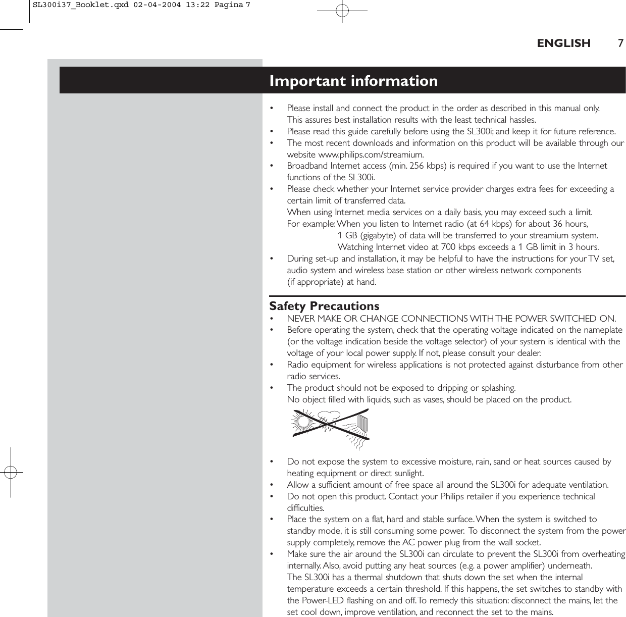 ENGLISH 7Important information• Please install and connect the product in the order as described in this manual only.This assures best installation results with the least technical hassles.• Please read this guide carefully before using the SL300i; and keep it for future reference.• The most recent downloads and information on this product will be available through ourwebsite www.philips.com/streamium.• Broadband Internet access (min. 256 kbps) is required if you want to use the Internetfunctions of the SL300i.• Please check whether your Internet service provider charges extra fees for exceeding acertain limit of transferred data.When using Internet media services on a daily basis, you may exceed such a limit.For example:When you listen to Internet radio (at 64 kbps) for about 36 hours,1 GB (gigabyte) of data will be transferred to your streamium system.Watching Internet video at 700 kbps exceeds a 1 GB limit in 3 hours.• During set-up and installation, it may be helpful to have the instructions for your TV set,audio system and wireless base station or other wireless network components (if appropriate) at hand.Safety Precautions• NEVER MAKE OR CHANGE CONNECTIONS WITH THE POWER SWITCHED ON.• Before operating the system, check that the operating voltage indicated on the nameplate(or the voltage indication beside the voltage selector) of your system is identical with thevoltage of your local power supply. If not, please consult your dealer.• Radio equipment for wireless applications is not protected against disturbance from otherradio services.• The product should not be exposed to dripping or splashing.No object filled with liquids, such as vases, should be placed on the product.• Do not expose the system to excessive moisture, rain, sand or heat sources caused byheating equipment or direct sunlight.• Allow a sufficient amount of free space all around the SL300i for adequate ventilation.• Do not open this product. Contact your Philips retailer if you experience technicaldifficulties.• Place the system on a flat, hard and stable surface.When the system is switched tostandby mode, it is still consuming some power. To disconnect the system from the powersupply completely, remove the AC power plug from the wall socket.• Make sure the air around the SL300i can circulate to prevent the SL300i from overheatinginternally. Also, avoid putting any heat sources (e.g. a power amplifier) underneath.The SL300i has a thermal shutdown that shuts down the set when the internaltemperature exceeds a certain threshold. If this happens, the set switches to standby withthe Power-LED flashing on and off.To remedy this situation: disconnect the mains, let theset cool down, improve ventilation, and reconnect the set to the mains.SL300i37_Booklet.qxd  02-04-2004  13:22  Pagina 7