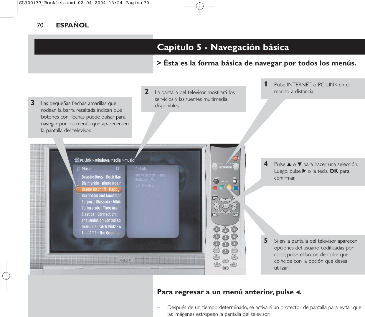 70 ESPAÑOLCapítulo 5 - Navegación básica&gt; Ésta es la forma básica de navegar por todos los menús.1Pulse INTERNET o PC LINK en elmando a distancia.2La pantalla del televisor mostrará losservicios y las fuentes multimediadisponibles.3Las pequeñas flechas amarillas querodean la barra resaltada indican québotones con flechas puede pulsar paranavegar por los menús que aparecen enla pantalla del televisor.4Pulse 3o 4para hacer una selección.Luego, pulse 2o la tecla OK paraconfirmar.5Si en la pantalla del televisor aparecenopciones del usuario codificadas porcolor, pulse el botón de color quecoincide con la opción que deseautilizar.Para regresar a un menú anterior, pulse 1.– Después de un tiempo determinado, se activará un protector de pantalla para evitar quelas imágenes estropeen la pantalla del televisor.SL300i37_Booklet.qxd  02-04-2004  13:24  Pagina 70