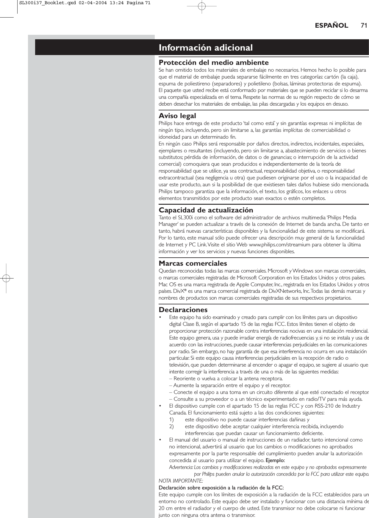 ESPAÑOL 71Información adicionalProtección del medio ambienteSe han omitido todos los materiales de embalaje no necesarios. Hemos hecho lo posible paraque el material de embalaje pueda separarse fácilmente en tres categorías: cartón (la caja),espuma de poliestireno (separadores) y polietileno (bolsas, láminas protectoras de espuma).El paquete que usted recibe está conformado por materiales que se pueden reciclar si lo desarmauna compañía especializada en el tema. Respete las normas de su región respecto de cómo sedeben desechar los materiales de embalaje, las pilas descargadas y los equipos en desuso.Aviso legalPhilips hace entrega de este producto ‘tal como está’ y sin garantías expresas ni implícitas deningún tipo, incluyendo, pero sin limitarse a, las garantías implícitas de comerciabilidad oidoneidad para un determinado fin.En ningún caso Philips será responsable por daños directos, indirectos, incidentales, especiales,ejemplares o resultantes (incluyendo, pero sin limitarse a, abastecimiento de servicios o bienessubstitutos; pérdida de información, de datos o de ganancias; o interrupción de la actividadcomercial) comoquiera que sean producidos e independientemente de la teoría deresponsabilidad que se utilice, ya sea contractual, responsabilidad objetiva, o responsabilidadextracontractual (sea negligencia u otra) que pudiesen originarse por el uso o la incapacidad deusar este producto, aun si la posibilidad de que existiesen tales daños hubiese sido mencionada.Philips tampoco garantiza que la información, el texto, los gráficos, los enlaces u otroselementos transmitidos por este producto sean exactos o estén completos.Capacidad de actualizaciónTanto el SL300i como el software del administrador de archivos multimedia ‘Philips MediaManager’ se pueden actualizar a través de la conexión de Internet de banda ancha. De tanto entanto, habrá nuevas características disponibles y la funcionalidad de este sistema se modificará.Por lo tanto, este manual sólo puede ofrecer una descripción muy general de la funcionalidadde Internet y PC Link.Visite el sitio Web www.philips.com/streamium para obtener la últimainformación y ver los servicios y nuevas funciones disponibles.Marcas comercialesQuedan reconocidas todas las marcas comerciales. Microsoft y Windows son marcas comerciales,o marcas comerciales registradas de Microsoft Corporation en los Estados Unidos y otros países.Mac OS es una marca registrada de Apple Computer, Inc., registrada en los Estados Unidos y otrospaíses. DivX®es una marca comercial registrada de DivXNetworks, Inc.Todas las demás marcas ynombres de productos son marcas comerciales registradas de sus respectivos propietarios.Declaraciones• Este equipo ha sido examinado y creado para cumplir con los límites para un dispositivodigital Clase B, según el apartado 15 de las reglas FCC. Estos límites tienen el objeto deproporcionar protección razonable contra interferencias nocivas en una instalación residencial.Este equipo genera, usa y puede irradiar energía de radiofrecuencias y, si no se instala y usa deacuerdo con las instrucciones, puede causar interferencias perjudiciales en las comunicacionespor radio. Sin embargo, no hay garantía de que esa interferencia no ocurra en una instalaciónparticular. Si este equipo causa interferencias perjudiciales en la recepción de radio otelevisión, que pueden determinarse al encender o apagar el equipo, se sugiere al usuario queintente corregir la interferencia a través de una o más de las siguientes medidas:– Reoriente o vuelva a colocar la antena receptora.– Aumente la separación entre el equipo y el receptor.– Conecte el equipo a una toma en un circuito diferente al que esté conectado el receptor.– Consulte a su proveedor o a un técnico experimentado en radio/TV para más ayuda.• El dispositivo cumple con el apartado 15 de las reglas FCC y con RSS-210 de IndustryCanada. El funcionamiento está sujeto a las dos condiciones siguientes:1) este dispositivo no puede causar interferencias dañinas y 2) este dispositivo debe aceptar cualquier interferencia recibida, incluyendointerferencias que puedan causar un funcionamiento deficiente.• El manual del usuario o manual de instrucciones de un radiador, tanto intencional comono intencional, advertirá al usuario que los cambios o modificaciones no aprobadosexpresamente por la parte responsable del cumplimiento pueden anular la autorizaciónconcedida al usuario para utilizar el equipo. Ejemplo:Advertencia: Los cambios y modificaciones realizadas en este equipo y no aprobados expresamentepor Philips pueden anular la autorización concedida por la FCC para utilizar este equipo.NOTA IMPORTANTE:Declaración sobre exposición a la radiación de la FCC:Este equipo cumple con los límites de exposición a la radiación de la FCC establecidos para unentorno no controlado. Este equipo debe ser instalado y funcionar con una distancia mínima de20 cm entre el radiador y el cuerpo de usted. Este transmisor no debe colocarse ni funcionarjunto con ninguna otra antena o transmisor.SL300i37_Booklet.qxd  02-04-2004  13:24  Pagina 71