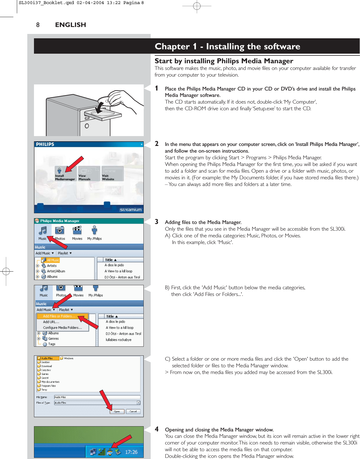 8ENGLISHChapter 1 - Installing the softwareStart by installing Philips Media ManagerThis software makes the music, photo, and movie files on your computer available for transferfrom your computer to your television.1Place the Philips Media Manager CD in your CD or DVD’s drive and install the PhilipsMedia Manager software.The CD starts automatically. If it does not, double-click ‘My Computer’,then the CD-ROM drive icon and finally ‘Setup.exe’ to start the CD.2In the menu that appears on your computer screen, click on ‘Install Philips Media Manager’,and follow the on-screen instructions.Start the program by clicking Start &gt; Programs &gt; Philips Media Manager.When opening the Philips Media Manager for the first time, you will be asked if you wantto add a folder and scan for media files. Open a drive or a folder with music, photos, ormovies in it. (For example: the My Documents folder, if you have stored media files there.)– You can always add more files and folders at a later time.3Adding files to the Media Manager.Only the files that you see in the Media Manager will be accessible from the SL300i.A) Click one of the media categories: Music, Photos, or Movies.In this example, click &apos;Music&apos;.B) First, click the &apos;Add Music&apos; button below the media categories,then click &apos;Add Files or Folders...&apos;.C) Select a folder or one or more media files and click the &apos;Open&apos; button to add theselected folder or files to the Media Manager window.&gt; From now on, the media files you added may be accessed from the SL300i.4Opening and closing the Media Manager window.You can close the Media Manager window, but its icon will remain active in the lower rightcorner of your computer monitor.This icon needs to remain visible, otherwise the SL300iwill not be able to access the media files on that computer.Double-clicking the icon opens the Media Manager window.SL300i37_Booklet.qxd  02-04-2004  13:22  Pagina 8