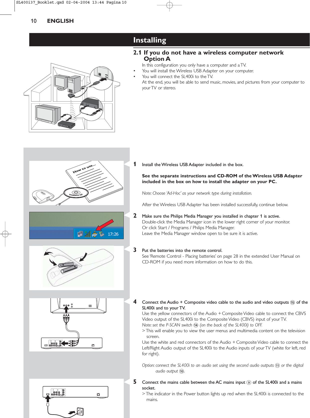 10 ENGLISHInstalling 2.1 If you do not have a wireless computer networkOption AIn this configuration you only have a computer and a TV.• You will install the Wireless USB Adapter on your computer.• You will connect the SL400i to the TV.At the end, you will be able to send music, movies, and pictures from your computer toyour TV or stereo.1Install the Wireless USB Adapter included in the box.See the separate instructions and CD-ROM of the Wireless USB Adapterincluded in the box on how to install the adapter on your PC.Note: Choose ‘Ad-Hoc’ as your network type during installation.After the Wireless USB Adapter has been installed successfully, continue below.2Make sure the Philips Media Manager you installed in chapter 1 is active.Double-click the Media Manager icon in the lower right corner of your monitor.Or click Start / Programs / Philips Media Manager.Leave the Media Manager window open to be sure it is active.3Put the batteries into the remote control.See ‘Remote Control - Placing batteries’ on page 28 in the extended User Manual on CD-ROM if you need more information on how to do this.4Connect the Audio + Composite video cable to the audio and video outputs %of theSL400i and to your TV.Use the yellow connectors of the Audio + Composite Video cable to connect the CBVSVideo output of the SL400i to the Composite Video (CBVS) input of your TV.Note: set the P-SCAN switch $(on the back of the SL400i) to OFF.&gt; This will enable you to view the user menus and multimedia content on the televisionscreen.Use the white and red connectors of the Audio + Composite Video cable to connect theLeft/Right Audio output of the SL400i to the Audio inputs of your TV (white for left, redfor right).Option: connect the SL400i to an audio set using the second audio outputs !or the digitalaudio output 0.5Connect the mains cable between the AC mains input 9of the SL400i and a mainssocket.&gt; The indicator in the Power button lights up red when the SL400i is connected to themains.How to use...InstallationCDSL400i37_Booklet.qxd  02-04-2004  13:44  Pagina 10