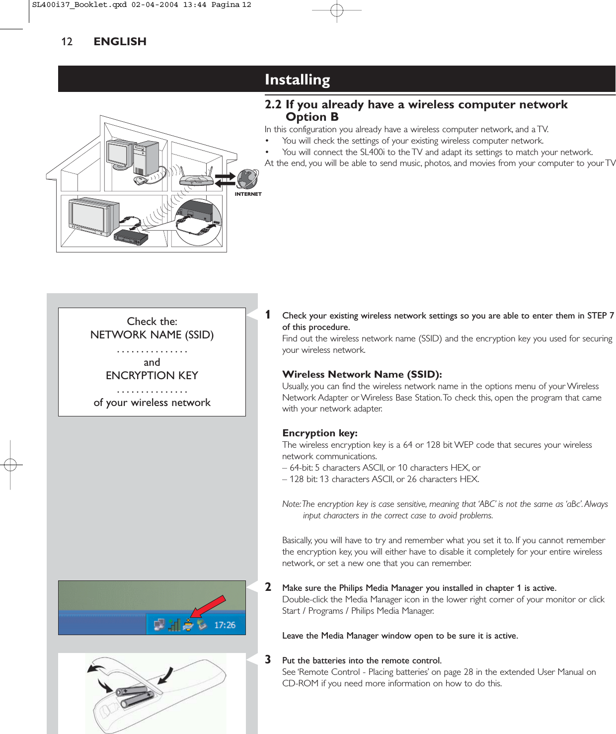 INTERNETInstalling 2.2 If you already have a wireless computer networkOption BIn this configuration you already have a wireless computer network, and a TV.• You will check the settings of your existing wireless computer network.• You will connect the SL400i to the TV and adapt its settings to match your network.At the end, you will be able to send music, photos, and movies from your computer to your TV12 ENGLISHCheck the:NETWORK NAME (SSID)...............andENCRYPTION KEY...............of your wireless network1Check your existing wireless network settings so you are able to enter them in STEP 7of this procedure.Find out the wireless network name (SSID) and the encryption key you used for securingyour wireless network.Wireless Network Name (SSID):Usually, you can find the wireless network name in the options menu of your WirelessNetwork Adapter or Wireless Base Station.To check this, open the program that camewith your network adapter.Encryption key:The wireless encryption key is a 64 or 128 bit WEP code that secures your wirelessnetwork communications.– 64-bit: 5 characters ASCII, or 10 characters HEX, or– 128 bit: 13 characters ASCII, or 26 characters HEX.Note:The encryption key is case sensitive, meaning that ‘ABC’ is not the same as ‘aBc’. Alwaysinput characters in the correct case to avoid problems.Basically, you will have to try and remember what you set it to. If you cannot rememberthe encryption key, you will either have to disable it completely for your entire wirelessnetwork, or set a new one that you can remember.2Make sure the Philips Media Manager you installed in chapter 1 is active.Double-click the Media Manager icon in the lower right corner of your monitor or clickStart / Programs / Philips Media Manager.Leave the Media Manager window open to be sure it is active.3Put the batteries into the remote control.See ‘Remote Control - Placing batteries’ on page 28 in the extended User Manual on CD-ROM if you need more information on how to do this.SL400i37_Booklet.qxd  02-04-2004  13:44  Pagina 12