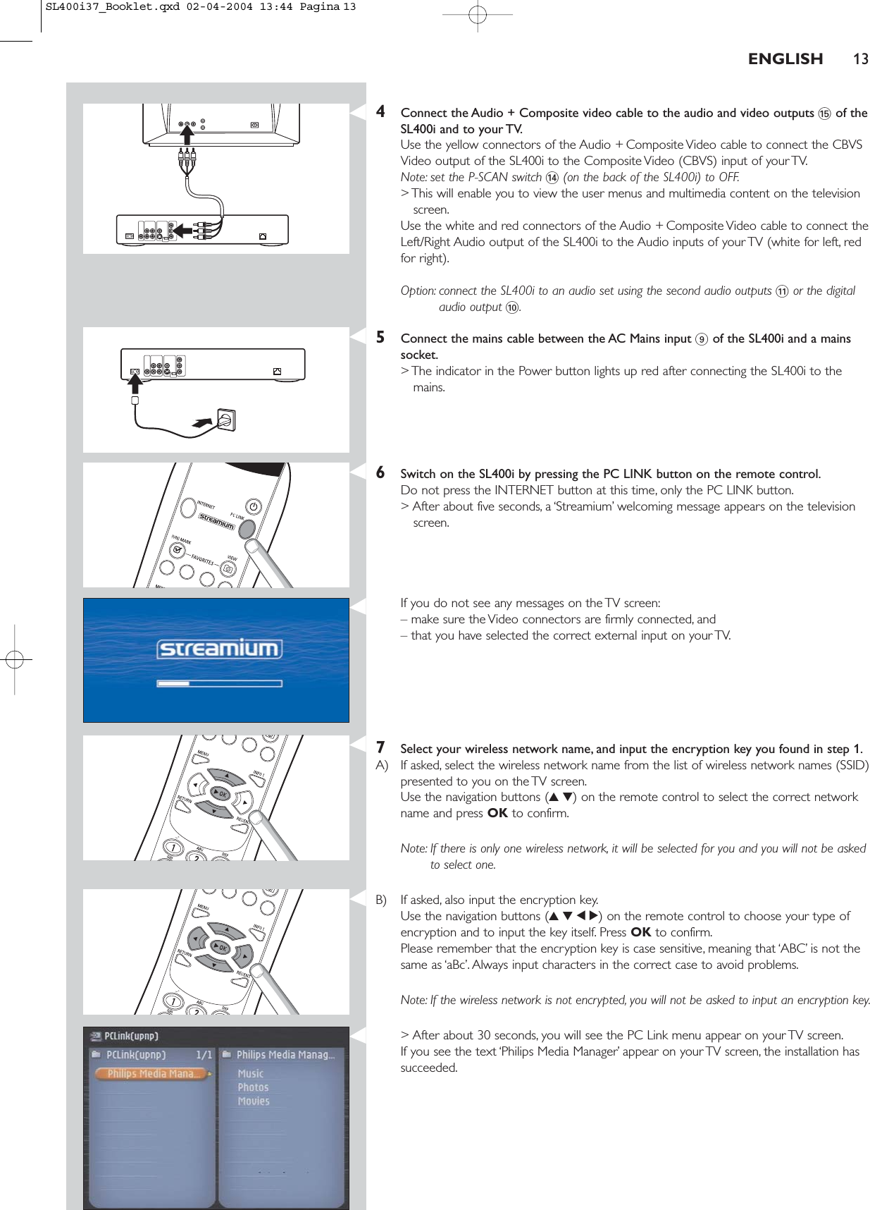 4Connect the Audio + Composite video cable to the audio and video outputs %of theSL400i and to your TV.Use the yellow connectors of the Audio + Composite Video cable to connect the CBVSVideo output of the SL400i to the Composite Video (CBVS) input of your TV.Note: set the P-SCAN switch $(on the back of the SL400i) to OFF.&gt; This will enable you to view the user menus and multimedia content on the televisionscreen.Use the white and red connectors of the Audio + Composite Video cable to connect theLeft/Right Audio output of the SL400i to the Audio inputs of your TV (white for left, redfor right).Option: connect the SL400i to an audio set using the second audio outputs !or the digitalaudio output 0.5Connect the mains cable between the AC Mains input 9of the SL400i and a mainssocket.&gt; The indicator in the Power button lights up red after connecting the SL400i to themains.6Switch on the SL400i by pressing the PC LINK button on the remote control.Do not press the INTERNET button at this time, only the PC LINK button.&gt; After about five seconds, a ‘Streamium’ welcoming message appears on the televisionscreen.If you do not see any messages on the TV screen:– make sure the Video connectors are firmly connected, and – that you have selected the correct external input on your TV.7Select your wireless network name, and input the encryption key you found in step 1.A) If asked, select the wireless network name from the list of wireless network names (SSID)presented to you on the TV screen.Use the navigation buttons (34) on the remote control to select the correct networkname and press OK to confirm.Note: If there is only one wireless network, it will be selected for you and you will not be askedto select one.B) If asked, also input the encryption key.Use the navigation buttons (3412) on the remote control to choose your type ofencryption and to input the key itself. Press OK to confirm.Please remember that the encryption key is case sensitive, meaning that ‘ABC’ is not thesame as ‘aBc’. Always input characters in the correct case to avoid problems.Note: If the wireless network is not encrypted, you will not be asked to input an encryption key.&gt; After about 30 seconds, you will see the PC Link menu appear on your TV screen.If you see the text ‘Philips Media Manager’ appear on your TV screen, the installation hassucceeded.ENGLISH 13SL400i37_Booklet.qxd  02-04-2004  13:44  Pagina 13