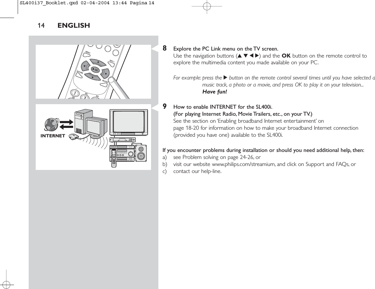 8Explore the PC Link menu on the TV screen.Use the navigation buttons (3412) and the OK button on the remote control toexplore the multimedia content you made available on your PC.For example: press the 2button on the remote control several times until you have selected amusic track, a photo or a movie, and press OK to play it on your television...Have fun!9How to enable INTERNET for the SL400i.(For playing Internet Radio, Movie Trailers, etc., on your TV.)See the section on ‘Enabling broadband Internet entertainment’ on page 18-20 for information on how to make your broadband Internet connection(provided you have one) available to the SL400i.If you encounter problems during installation or should you need additional help, then:a) see Problem solving on page 24-26, orb) visit our website www.philips.com/streamium, and click on Support and FAQs, orc) contact our help-line.14 ENGLISHINTERNETSL400i37_Booklet.qxd  02-04-2004  13:44  Pagina 14