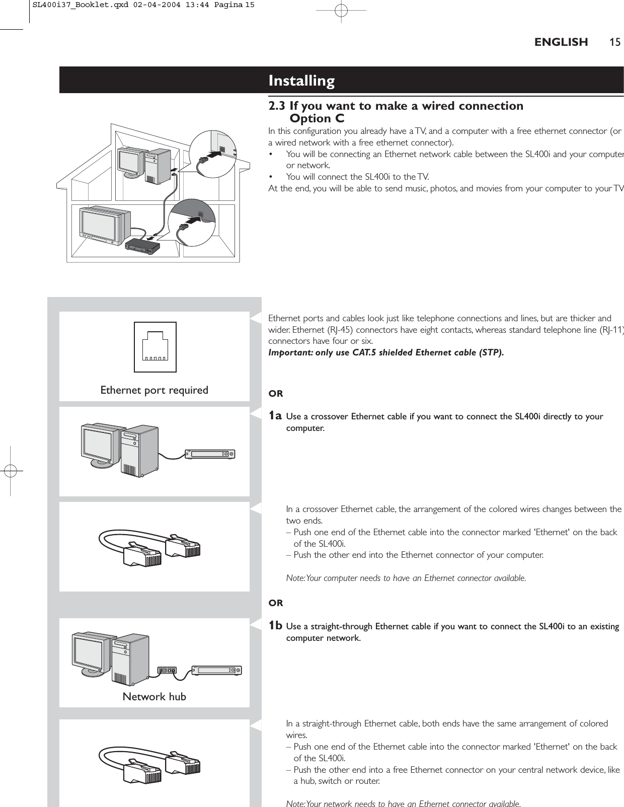 Installing 2.3 If you want to make a wired connectionOption CIn this configuration you already have a TV, and a computer with a free ethernet connector (ora wired network with a free ethernet connector).• You will be connecting an Ethernet network cable between the SL400i and your computeror network.• You will connect the SL400i to the TV.At the end, you will be able to send music, photos, and movies from your computer to your TVENGLISH 15Ethernet port requiredEthernet ports and cables look just like telephone connections and lines, but are thicker andwider. Ethernet (RJ-45) connectors have eight contacts, whereas standard telephone line (RJ-11)connectors have four or six.Important: only use CAT.5 shielded Ethernet cable (STP).OR1a Use a crossover Ethernet cable if you want to connect the SL400i directly to yourcomputer.In a crossover Ethernet cable, the arrangement of the colored wires changes between thetwo ends.– Push one end of the Ethernet cable into the connector marked &apos;Ethernet&apos; on the backof the SL400i.– Push the other end into the Ethernet connector of your computer.Note:Your computer needs to have an Ethernet connector available.OR1b Use a straight-through Ethernet cable if you want to connect the SL400i to an existingcomputer network.Network hub In a straight-through Ethernet cable, both ends have the same arrangement of coloredwires.– Push one end of the Ethernet cable into the connector marked &apos;Ethernet&apos; on the backof the SL400i.– Push the other end into a free Ethernet connector on your central network device, likea hub, switch or router.Note:Your network needs to have an Ethernet connector available.SL400i37_Booklet.qxd  02-04-2004  13:44  Pagina 15